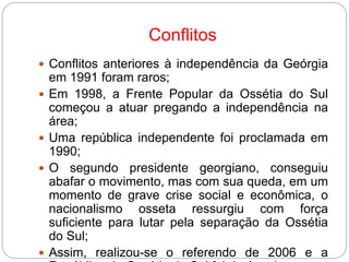 Conflitos
 Conflitos anteriores à independência da Geórgia
em 1991 foram raros;
 Em 1998, a Frente Popular da Ossétia do Sul
começou a atuar pregando a independência na
área;
 Uma república independente foi proclamada em
1990;
 O segundo presidente georgiano, conseguiu
abafar o movimento, mas com sua queda, em um
momento de grave crise social e econômica, o
nacionalismo osseta ressurgiu com força
suficiente para lutar pela separação da Ossétia
do Sul;
 Assim, realizou-se o referendo de 2006 e a
 