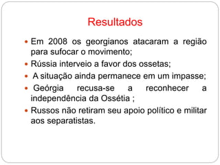 Resultados
 Em 2008 os georgianos atacaram a região
para sufocar o movimento;
 Rússia interveio a favor dos ossetas;
 A situação ainda permanece em um impasse;
 Geórgia recusa-se a reconhecer a
independência da Ossétia ;
 Russos não retiram seu apoio político e militar
aos separatistas.
 