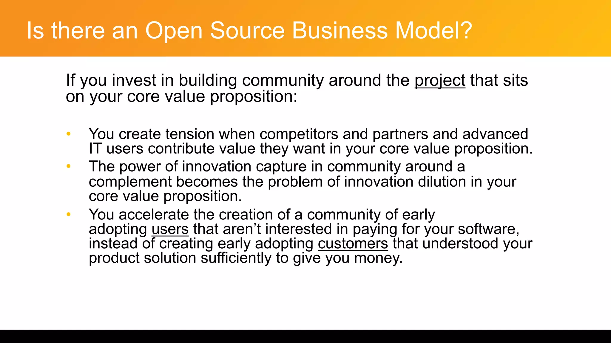 Is there an Open Source Business Model?
If you invest in building community around the project that sits
on your core value proposition:
• You create tension when competitors and partners and advanced
IT users contribute value they want in your core value proposition.
• The power of innovation capture in community around a
complement becomes the problem of innovation dilution in your
core value proposition.
• You accelerate the creation of a community of early
adopting users that aren’t interested in paying for your software,
instead of creating early adopting customers that understood your
product solution sufficiently to give you money.
 