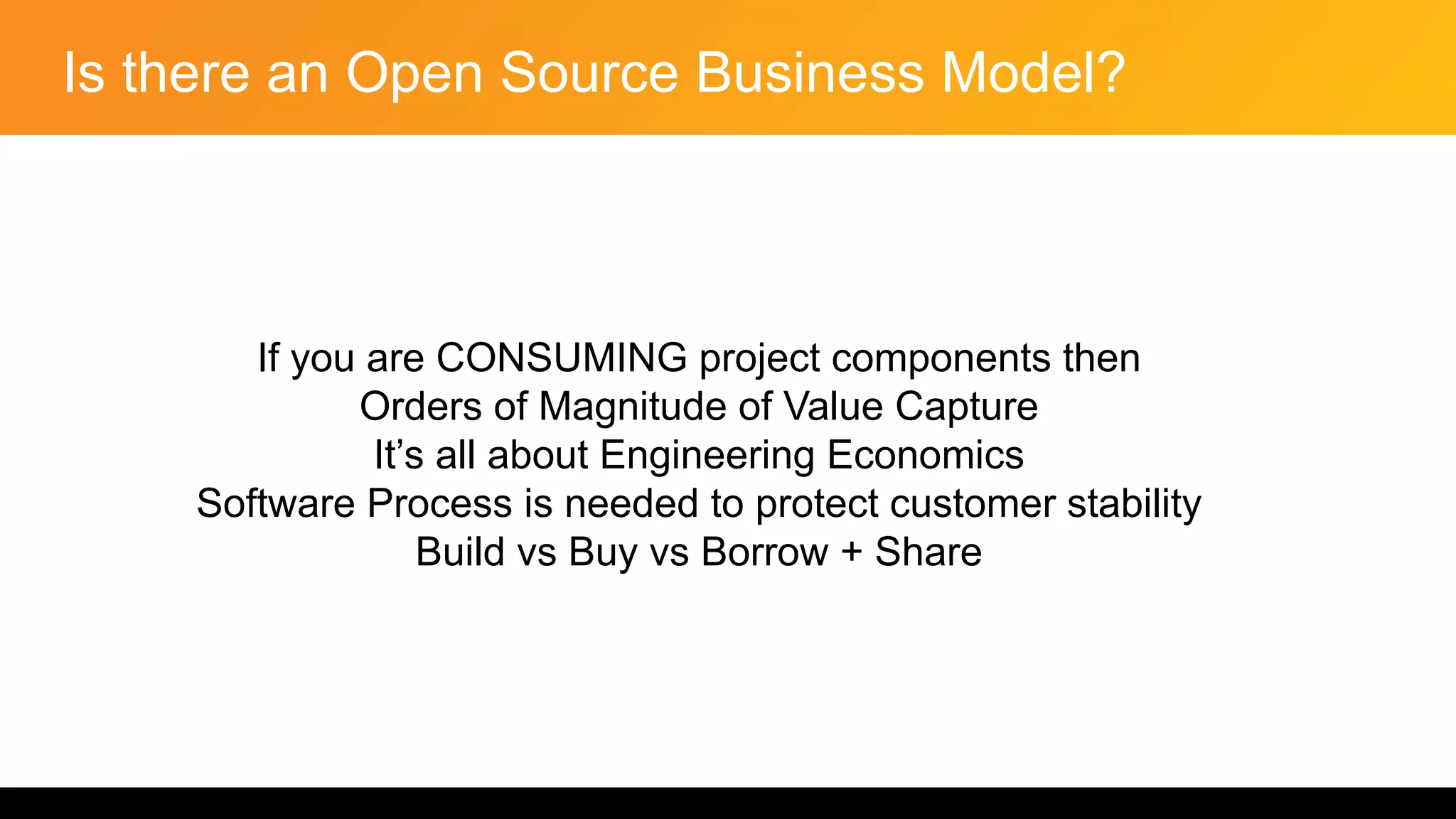 Is there an Open Source Business Model?
If you are CONSUMING project components then
Orders of Magnitude of Value Capture
It’s all about Engineering Economics
Software Process is needed to protect customer stability
Build vs Buy vs Borrow + Share
 