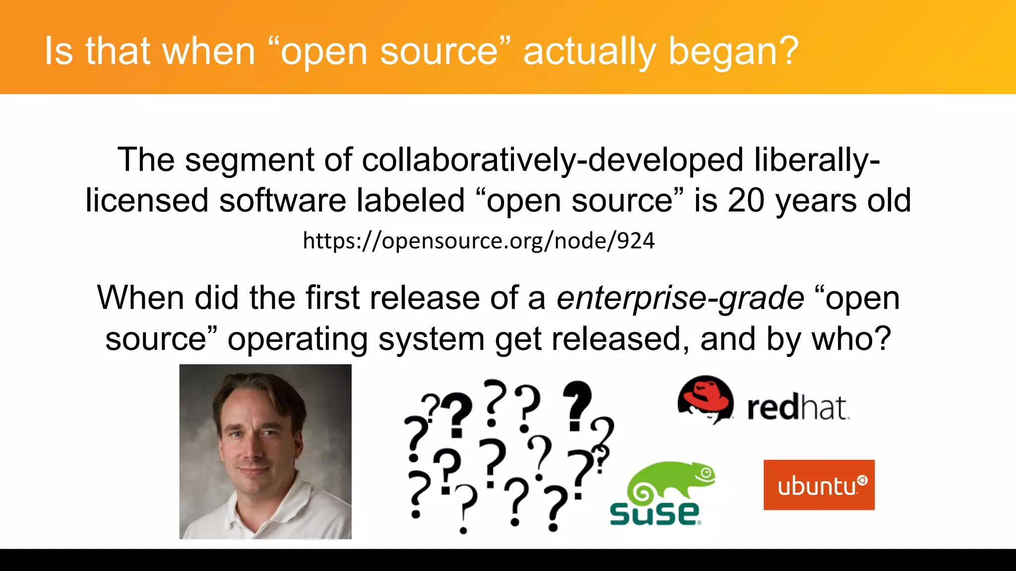 Is that when “open source” actually began?
The segment of collaboratively-developed liberally-
licensed software labeled “open source” is 20 years old
When did the first release of a enterprise-grade “open
source” operating system get released, and by who?
https://opensource.org/node/924
 