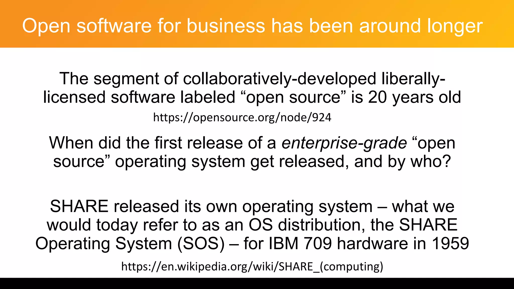 Open software for business has been around longer
The segment of collaboratively-developed liberally-
licensed software labeled “open source” is 20 years old
When did the first release of a enterprise-grade “open
source” operating system get released, and by who?
SHARE released its own operating system – what we
would today refer to as an OS distribution, the SHARE
Operating System (SOS) – for IBM 709 hardware in 1959
https://en.wikipedia.org/wiki/SHARE_(computing)
https://opensource.org/node/924
 