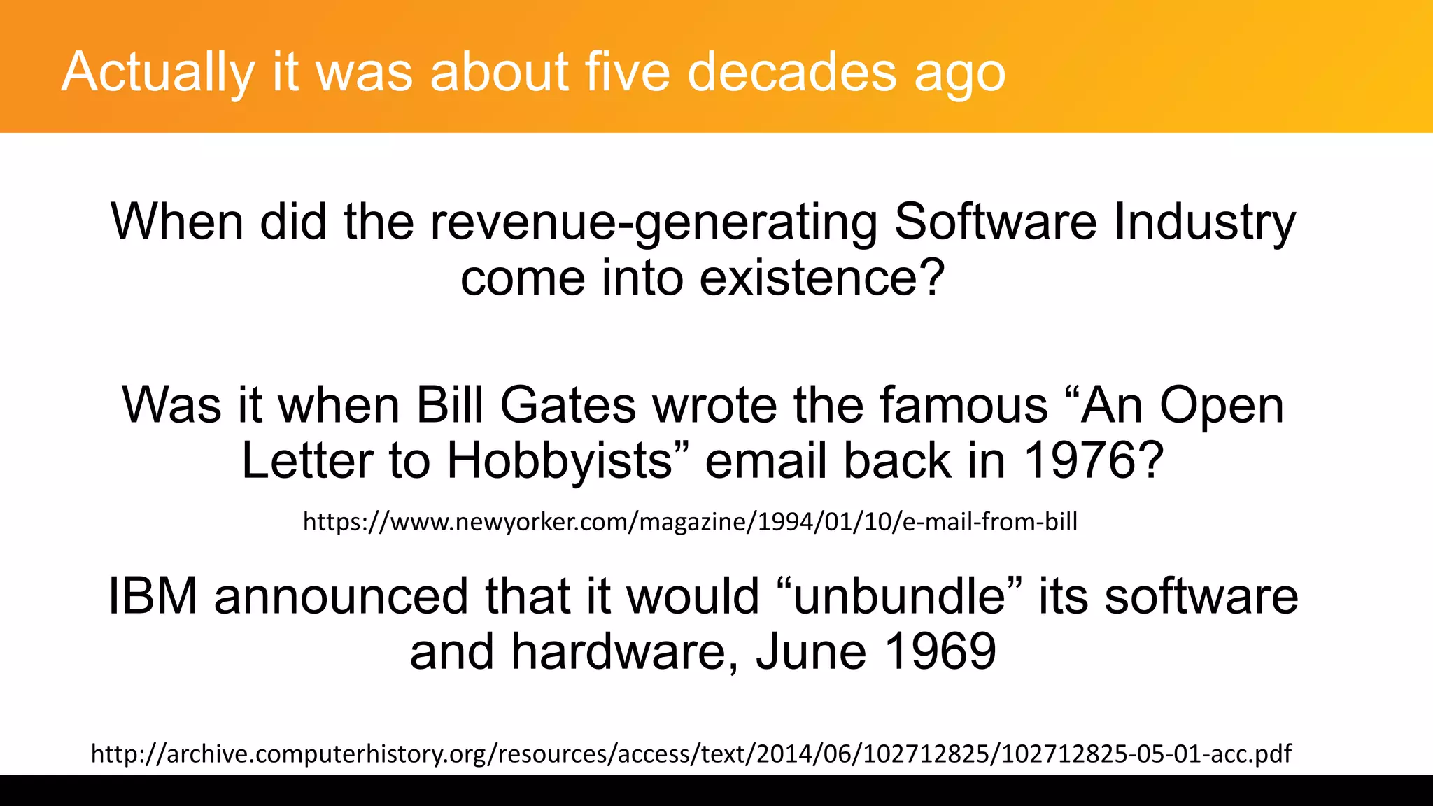 Actually it was about five decades ago
When did the revenue-generating Software Industry
come into existence?
Was it when Bill Gates wrote the famous “An Open
Letter to Hobbyists” email back in 1976?
IBM announced that it would “unbundle” its software
and hardware, June 1969
http://archive.computerhistory.org/resources/access/text/2014/06/102712825/102712825-05-01-acc.pdf
https://www.newyorker.com/magazine/1994/01/10/e-mail-from-bill
 