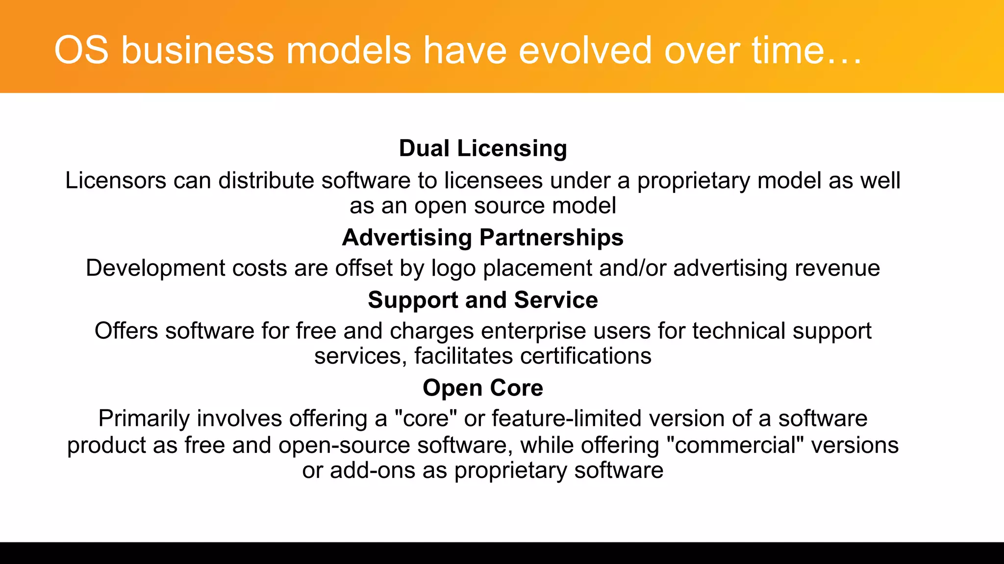 OS business models have evolved over time…
Dual Licensing
Licensors can distribute software to licensees under a proprietary model as well
as an open source model
Advertising Partnerships
Development costs are offset by logo placement and/or advertising revenue
Support and Service
Offers software for free and charges enterprise users for technical support
services, facilitates certifications
Open Core
Primarily involves offering a "core" or feature-limited version of a software
product as free and open-source software, while offering "commercial" versions
or add-ons as proprietary software
 