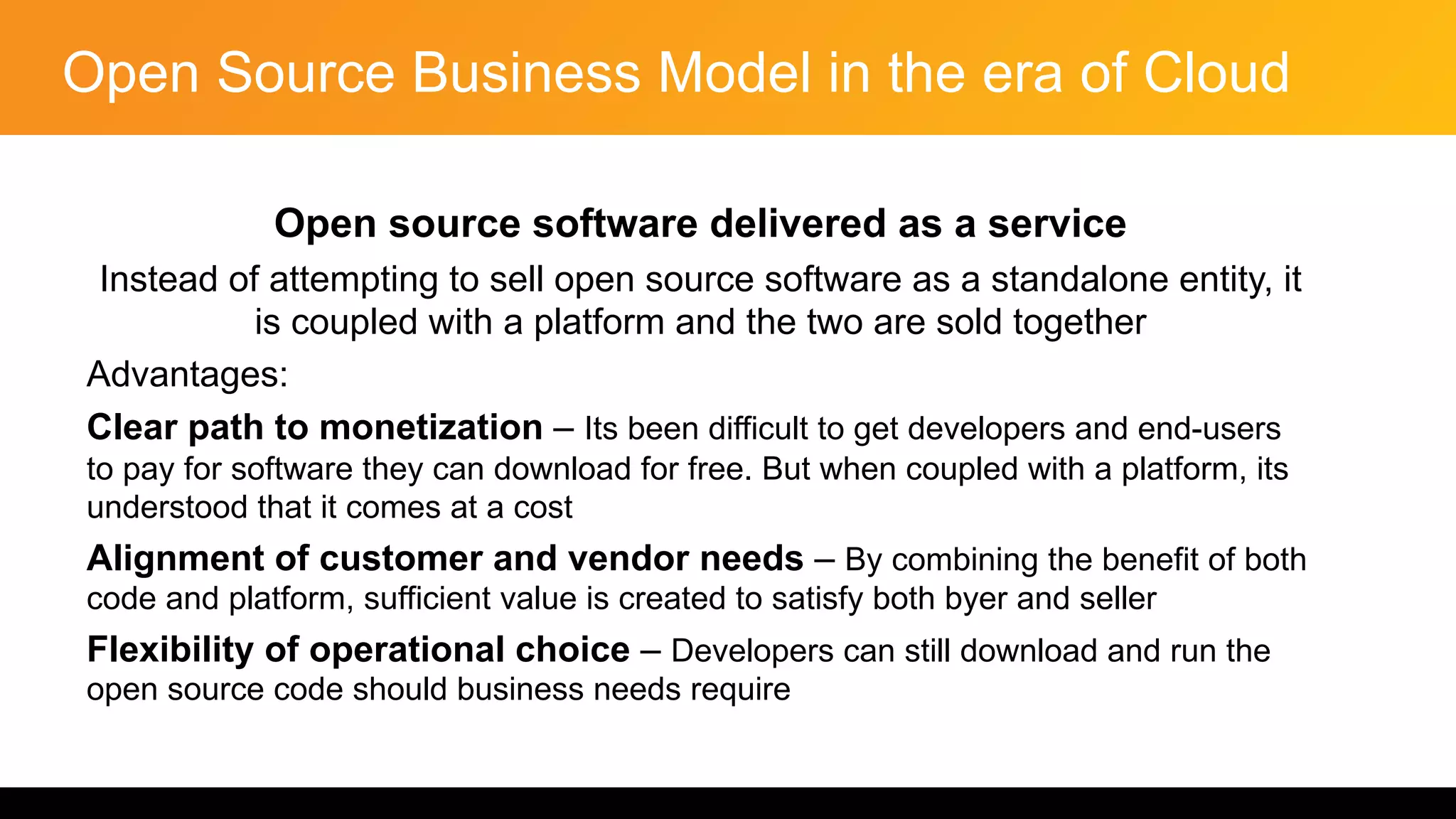 Open Source Business Model in the era of Cloud
Open source software delivered as a service
Instead of attempting to sell open source software as a standalone entity, it
is coupled with a platform and the two are sold together
Advantages:
Clear path to monetization – Its been difficult to get developers and end-users
to pay for software they can download for free. But when coupled with a platform, its
understood that it comes at a cost
Alignment of customer and vendor needs – By combining the benefit of both
code and platform, sufficient value is created to satisfy both byer and seller
Flexibility of operational choice – Developers can still download and run the
open source code should business needs require
 