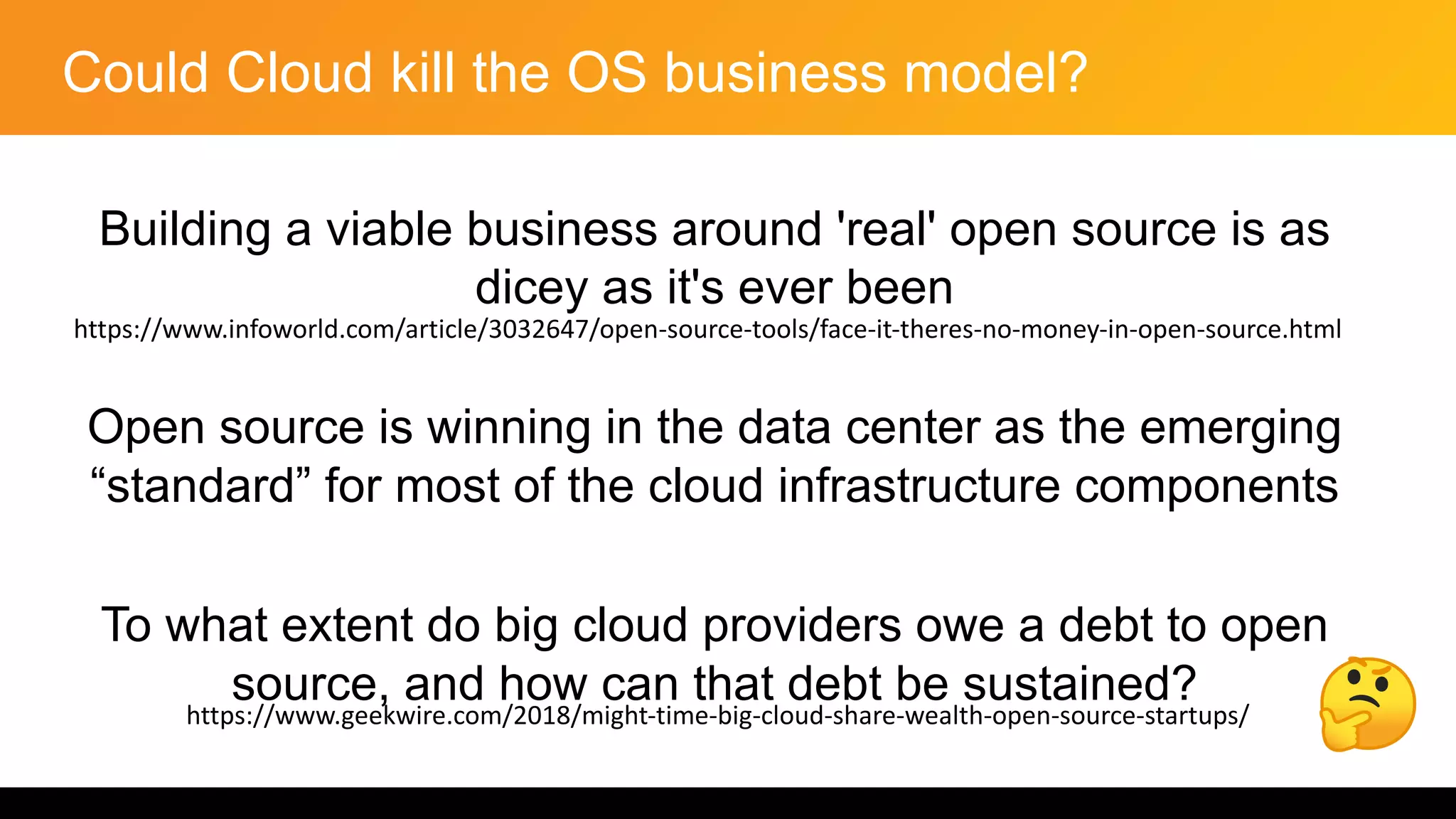 Could Cloud kill the OS business model?
Building a viable business around 'real' open source is as
dicey as it's ever been
Open source is winning in the data center as the emerging
“standard” for most of the cloud infrastructure components
To what extent do big cloud providers owe a debt to open
source, and how can that debt be sustained?
https://www.infoworld.com/article/3032647/open-source-tools/face-it-theres-no-money-in-open-source.html
https://www.geekwire.com/2018/might-time-big-cloud-share-wealth-open-source-startups/
 