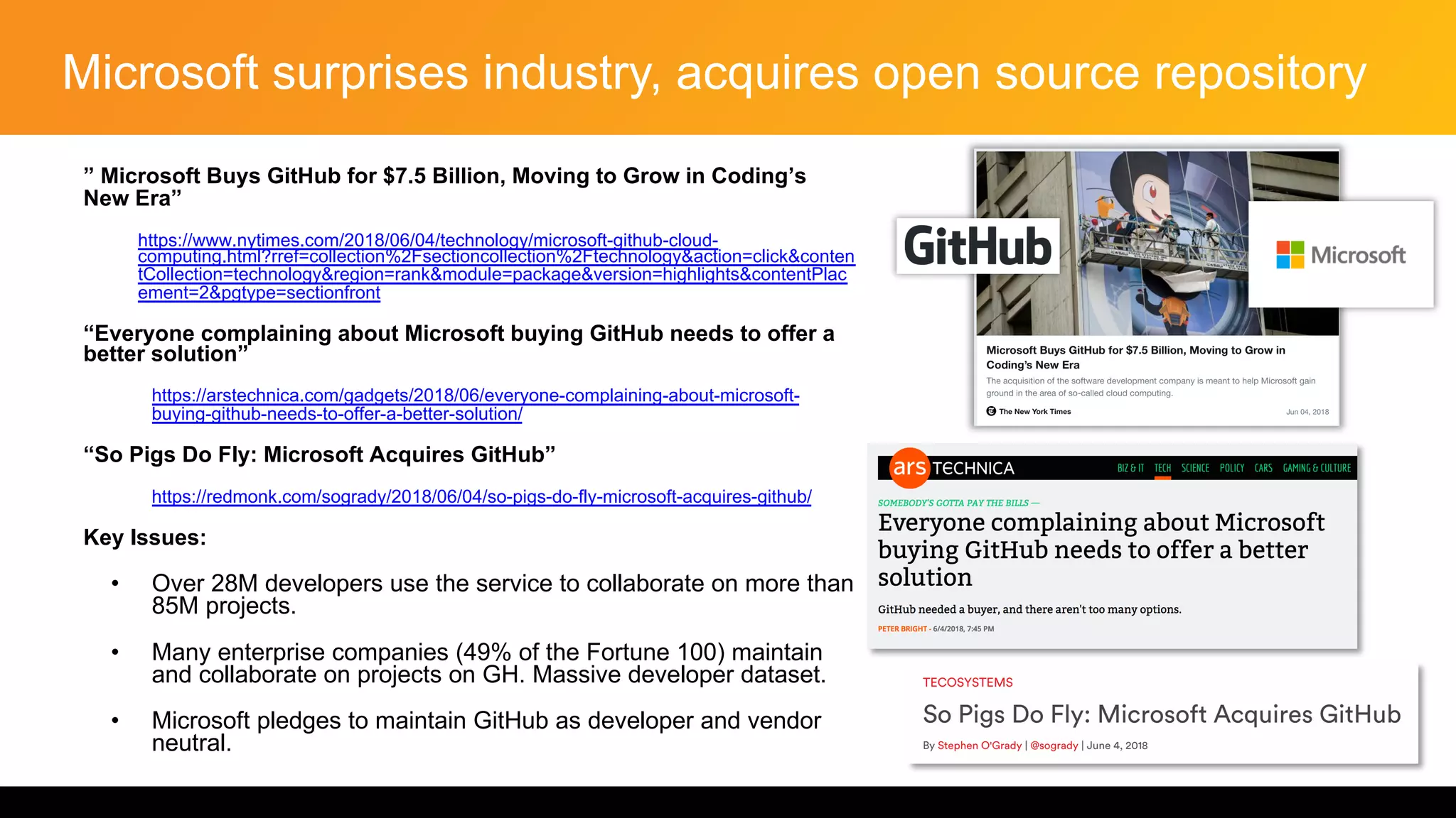 Microsoft surprises industry, acquires open source repository
” Microsoft Buys GitHub for $7.5 Billion, Moving to Grow in Coding’s
New Era”
• https://www.nytimes.com/2018/06/04/technology/microsoft-github-cloud-
computing.html?rref=collection%2Fsectioncollection%2Ftechnology&action=click&conten
tCollection=technology&region=rank&module=package&version=highlights&contentPlac
ement=2&pgtype=sectionfront
“Everyone complaining about Microsoft buying GitHub needs to offer a
better solution”
• https://arstechnica.com/gadgets/2018/06/everyone-complaining-about-microsoft-
buying-github-needs-to-offer-a-better-solution/
“So Pigs Do Fly: Microsoft Acquires GitHub”
• https://redmonk.com/sogrady/2018/06/04/so-pigs-do-fly-microsoft-acquires-github/
Key Issues:
• Over 28M developers use the service to collaborate on more than
85M projects.
• Many enterprise companies (49% of the Fortune 100) maintain
and collaborate on projects on GH. Massive developer dataset.
• Microsoft pledges to maintain GitHub as developer and vendor
neutral.
 