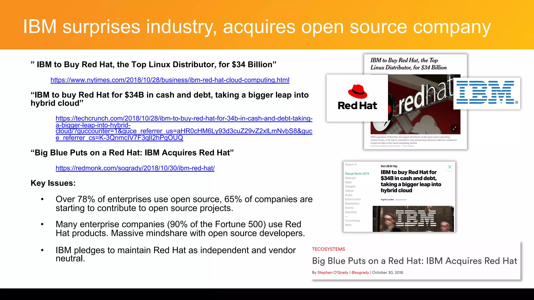 IBM surprises industry, acquires open source company
” IBM to Buy Red Hat, the Top Linux Distributor, for $34 Billion”
• https://www.nytimes.com/2018/10/28/business/ibm-red-hat-cloud-computing.html
“IBM to buy Red Hat for $34B in cash and debt, taking a bigger leap into
hybrid cloud”
• https://techcrunch.com/2018/10/28/ibm-to-buy-red-hat-for-34b-in-cash-and-debt-taking-
a-bigger-leap-into-hybrid-
cloud/?guccounter=1&guce_referrer_us=aHR0cHM6Ly93d3cuZ29vZ2xlLmNvbS8&guc
e_referrer_cs=K-3QnmcIV7F3qlI2hPgOUQ
“Big Blue Puts on a Red Hat: IBM Acquires Red Hat”
• https://redmonk.com/sogrady/2018/10/30/ibm-red-hat/
Key Issues:
• Over 78% of enterprises use open source, 65% of companies are
starting to contribute to open source projects.
• Many enterprise companies (90% of the Fortune 500) use Red
Hat products. Massive mindshare with open source developers.
• IBM pledges to maintain Red Hat as independent and vendor
neutral.
 