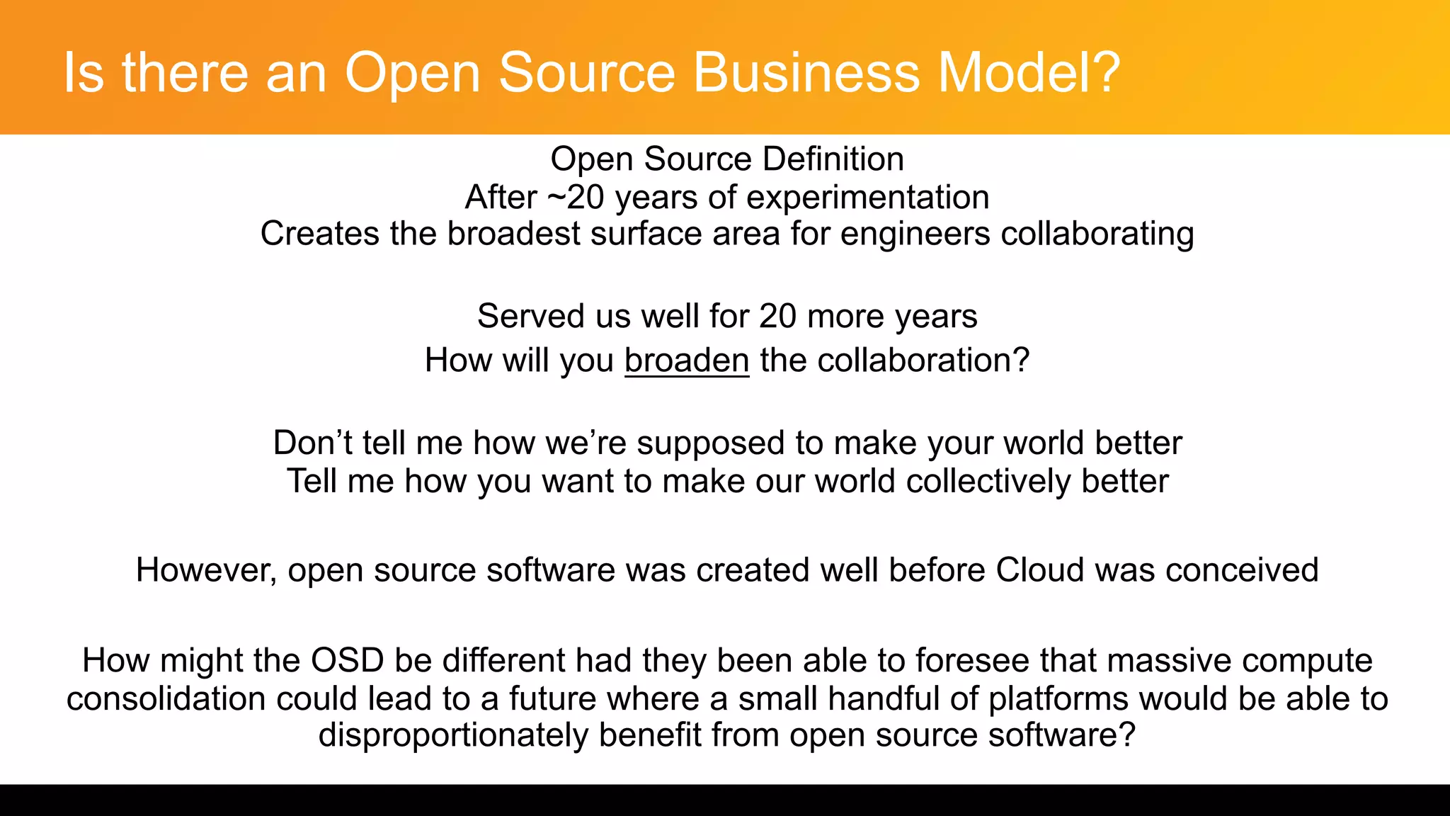 Is there an Open Source Business Model?
Open Source Definition
After ~20 years of experimentation
Creates the broadest surface area for engineers collaborating
Served us well for 20 more years
How will you broaden the collaboration?
Don’t tell me how we’re supposed to make your world better
Tell me how you want to make our world collectively better
However, open source software was created well before Cloud was conceived
How might the OSD be different had they been able to foresee that massive compute
consolidation could lead to a future where a small handful of platforms would be able to
disproportionately benefit from open source software?
 