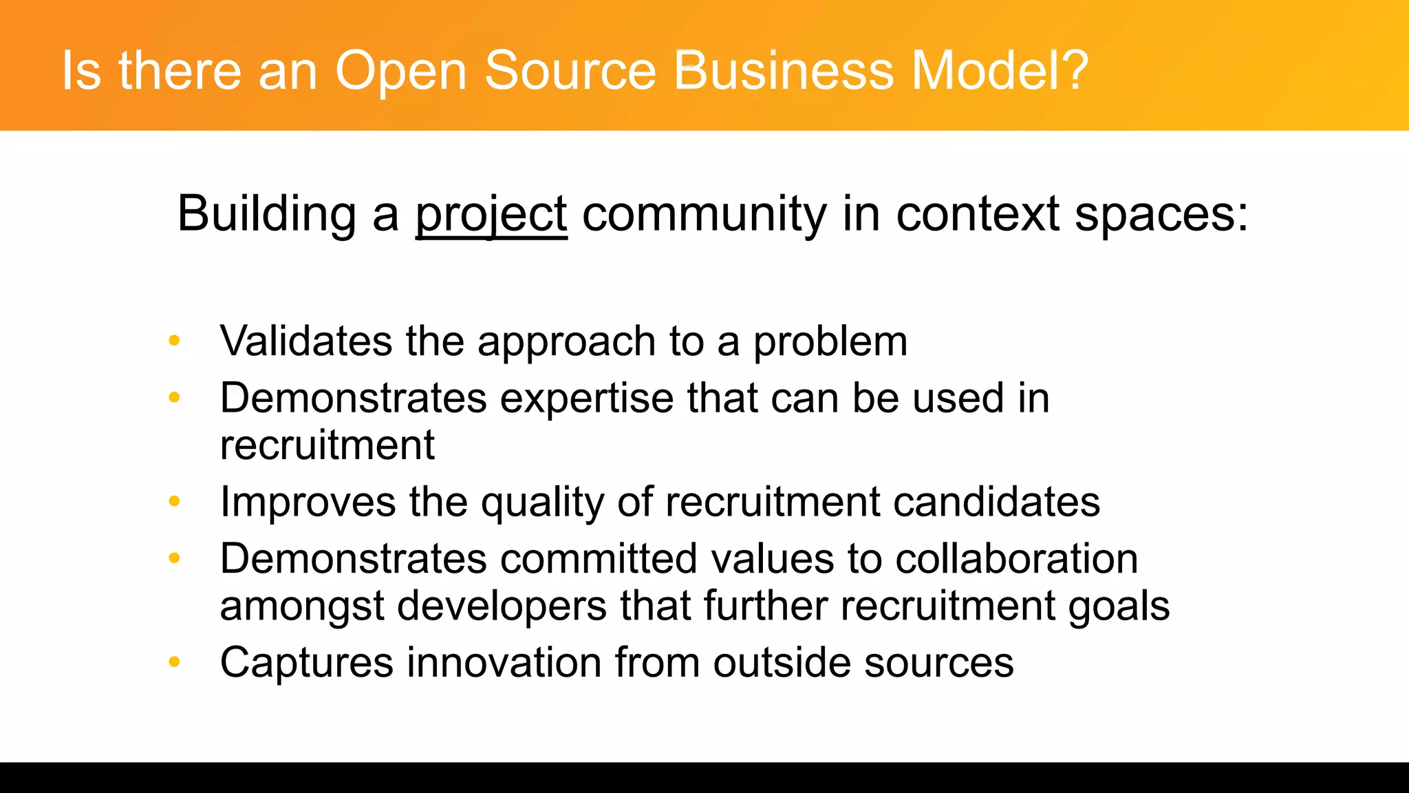 Is there an Open Source Business Model?
Building a project community in context spaces:
• Validates the approach to a problem
• Demonstrates expertise that can be used in
recruitment
• Improves the quality of recruitment candidates
• Demonstrates committed values to collaboration
amongst developers that further recruitment goals
• Captures innovation from outside sources
 