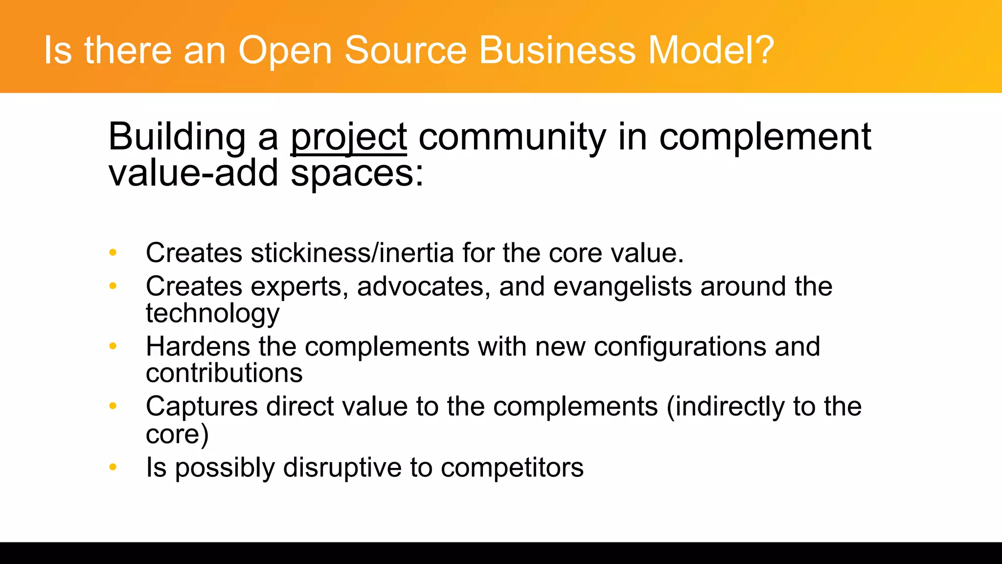 Is there an Open Source Business Model?
Building a project community in complement
value-add spaces:
• Creates stickiness/inertia for the core value.
• Creates experts, advocates, and evangelists around the
technology
• Hardens the complements with new configurations and
contributions
• Captures direct value to the complements (indirectly to the
core)
• Is possibly disruptive to competitors
 