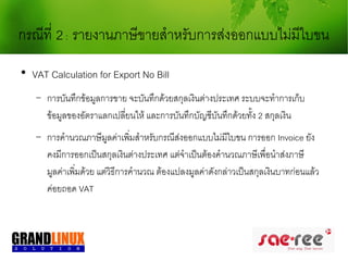 กรณีที่ 2 : รายงานภาษีขายสำาหรับการส่งออกแบบไม่มีใบขน

    VAT Calculation for Export No Bill
    −   การบันทึกข้อมูลการขาย จะบันทึกด้วยสกุลเงินต่างประเทศ ระบบจะทำาการเก็บ
        ข้อมูลของอัตราแลกเปลี่ยนให้ และการบันทึกบัญชีบันทึกด้วยทั้ง 2 สกุลเงิน
    −   การคำานวณภาษีมลค่าเพิมสำาหรับกรณีส่งออกแบบไม่มใบขน การออก Invoice ยัง
                          ู      ่                         ี
        คงมีการออกเป็นสกุลเงินต่างประเทศ แต่จำาเป็นต้องคำานวณภาษีเพือนำาส่งภาษี
                                                                       ่
        มูลค่าเพิมด้วย แต่วิธีการคำานวณ ต้องแปลงมูลค่าดังกล่าวเป็นสกุลเงินบาทก่อนแล้ว
                 ่
        ค่อยถอด VAT
 