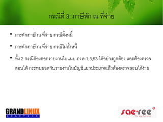 กรณีที่ 3: ภาษีหก ณ ทีจ่าย
                                       ั     ่

    การหักภาษี ณ ที่จ่าย กรณีตั้งหนี้

    การหักภาษี ณ ที่จ่าย กรณีไม่ตั้งหนี้

    ทั้ง 2 กรณีต้องออกรายงานใบแนบ ภงด.1,3,53 ได้อย่างถูกต้อง และต้องตรวจ
    สอบได้ กระทบยอดกับรายงานในบัญชีแยกประเภทแล้วต้องตรวจสอบได้ง่าย
 
