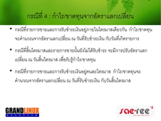 กรณีที่ 4 : กำาไร/ขาดทุนจากอัตราแลกเปลี่ยน

    กรณีที่รายการขายและการรับชำาระเงินอยู่ภายในไตรมาสเดียวกัน กำาไร/ขาดทุน
    จะคำานวณจากอัตราแลกเปลียน ณ วันที่รับชำาระเงิน กับวันที่เกิดรายการ
                             ่

    กรณีที่สิ้นไตรมาสและรายการขายนั้นยังไม่ได้รับชำาระ จะมีการปรับอัตราแลก
    เปลี่ยน ณ วันสิ้นไตรมาส เพื่อรับรู้กำาไร/ขาดทุน

    กรณีที่รายการขายและการรับชำาระเงินอยู่คนละไตรมาส กำาไร/ขาดทุนจะ
    คำานวณจากอัตราแลกเปลี่ยน ณ วันที่รับชำาระเงิน กับวันสิ้นไตรมาส
 