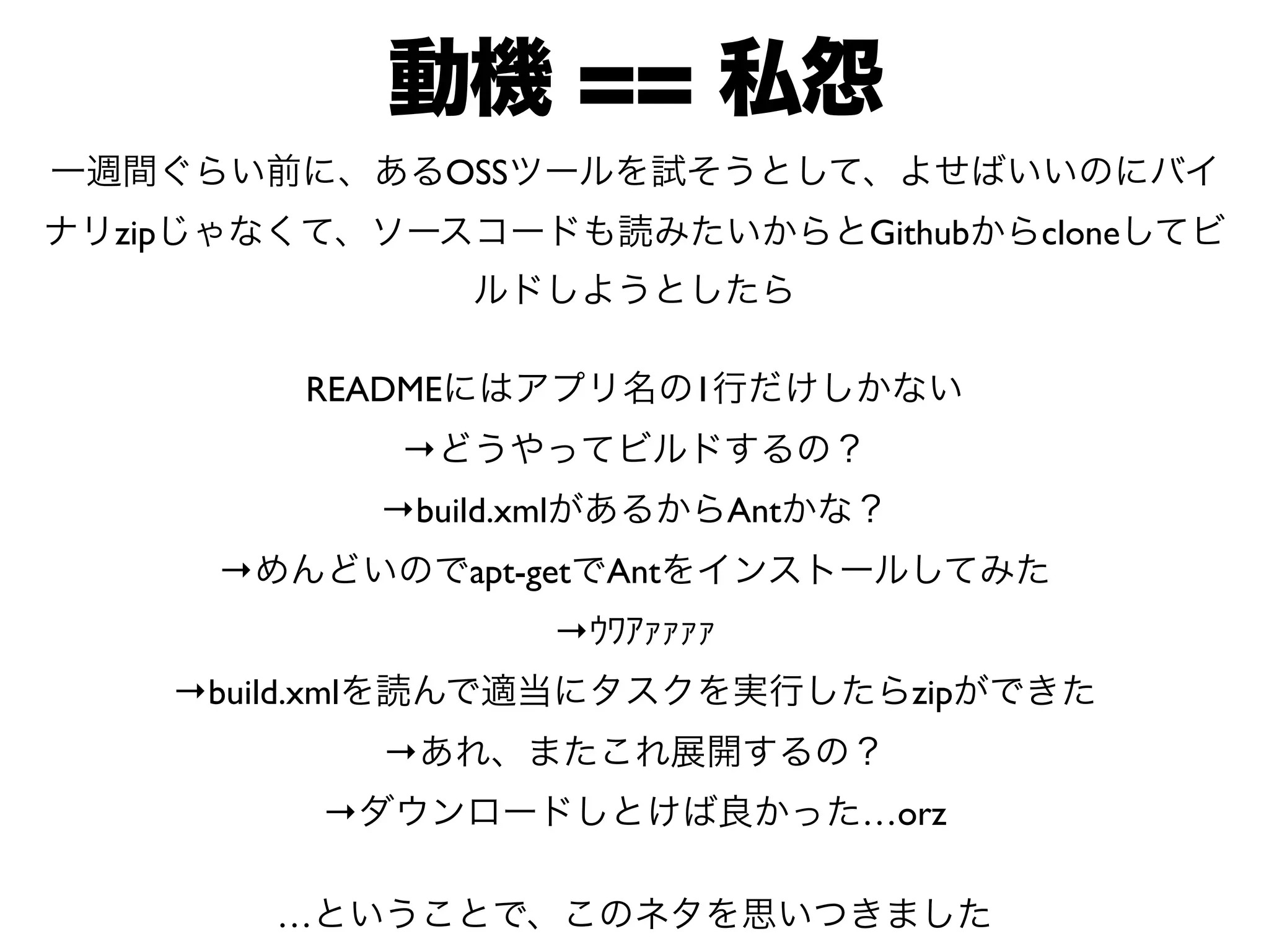 動機 == 私怨 
一週間ぐらい前に、あるOSSツールを試そうとして、よせばいいのにバイ 
ナリzipじゃなくて、ソースコードも読みたいからとGithubからcloneしてビ 
ルドしようとしたら 
READMEにはアプリ名の1行だけしかない 
→どうやってビルドするの？ 
→build.xmlがあるからAntかな？ 
→めんどいのでapt-getでAntをインストールしてみた 
→ｳﾜｱｧｧｧｧ 
→build.xmlを読んで適当にタスクを実行したらzipができた 
→あれ、またこれ展開するの？ 
→ダウンロードしとけば良かった…orz 
…ということで、このネタを思いつきました 
 