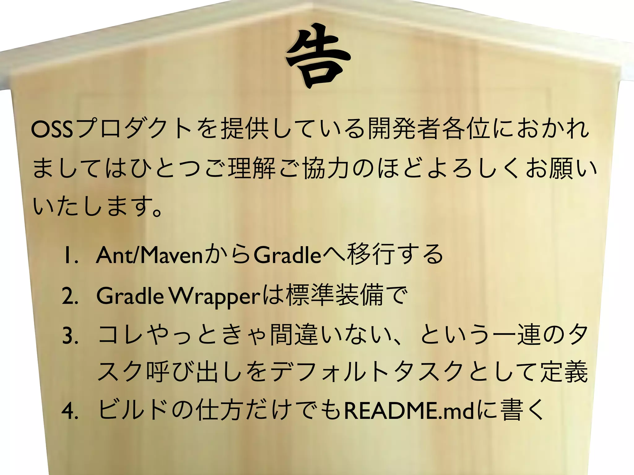 告 
OSSプロダクトを提供している開発者各位におかれ 
ましてはひとつご理解ご協力のほどよろしくお願い 
いたします。 
1. Ant/MavenからGradleへ移行する 
2. Gradle Wrapperは標準装備で 
3. コレやっときゃ間違いない、という一連のタ 
スク呼び出しをデフォルトタスクとして定義 
4. ビルドの仕方だけでもREADME.mdに書く 
 