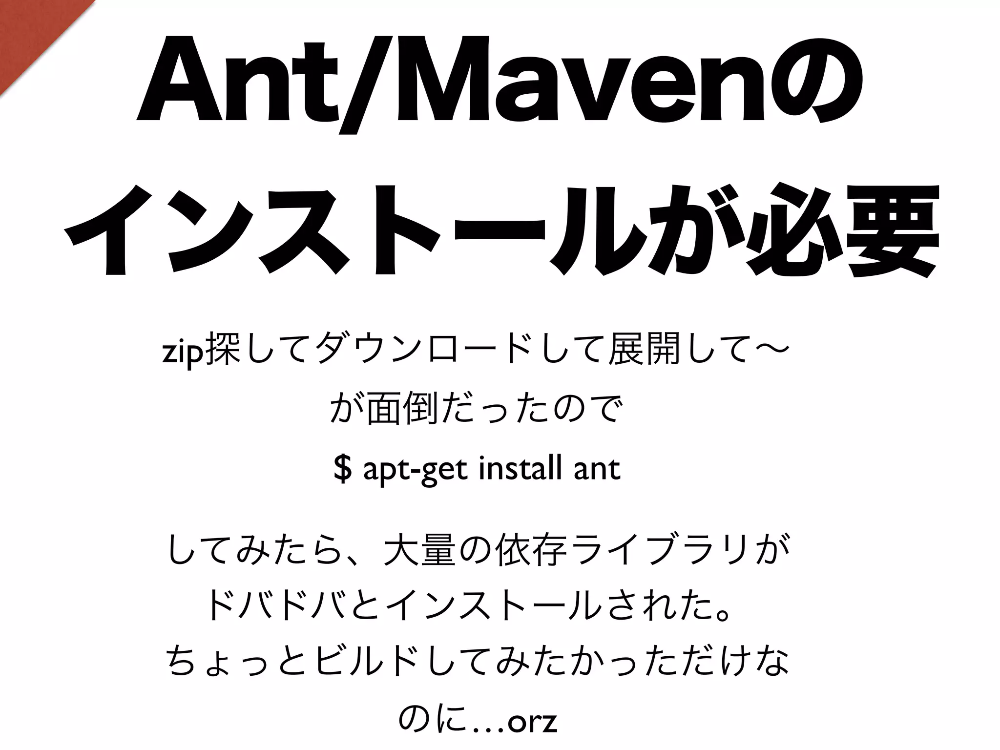 Ant/Mavenの 
インストールが必要 
zip探してダウンロードして展開して～ 
が面倒だったので 
$ apt-get install ant 
してみたら、大量の依存ライブラリが 
ドバドバとインストールされた。 
ちょっとビルドしてみたかっただけな 
のに…orz 
 