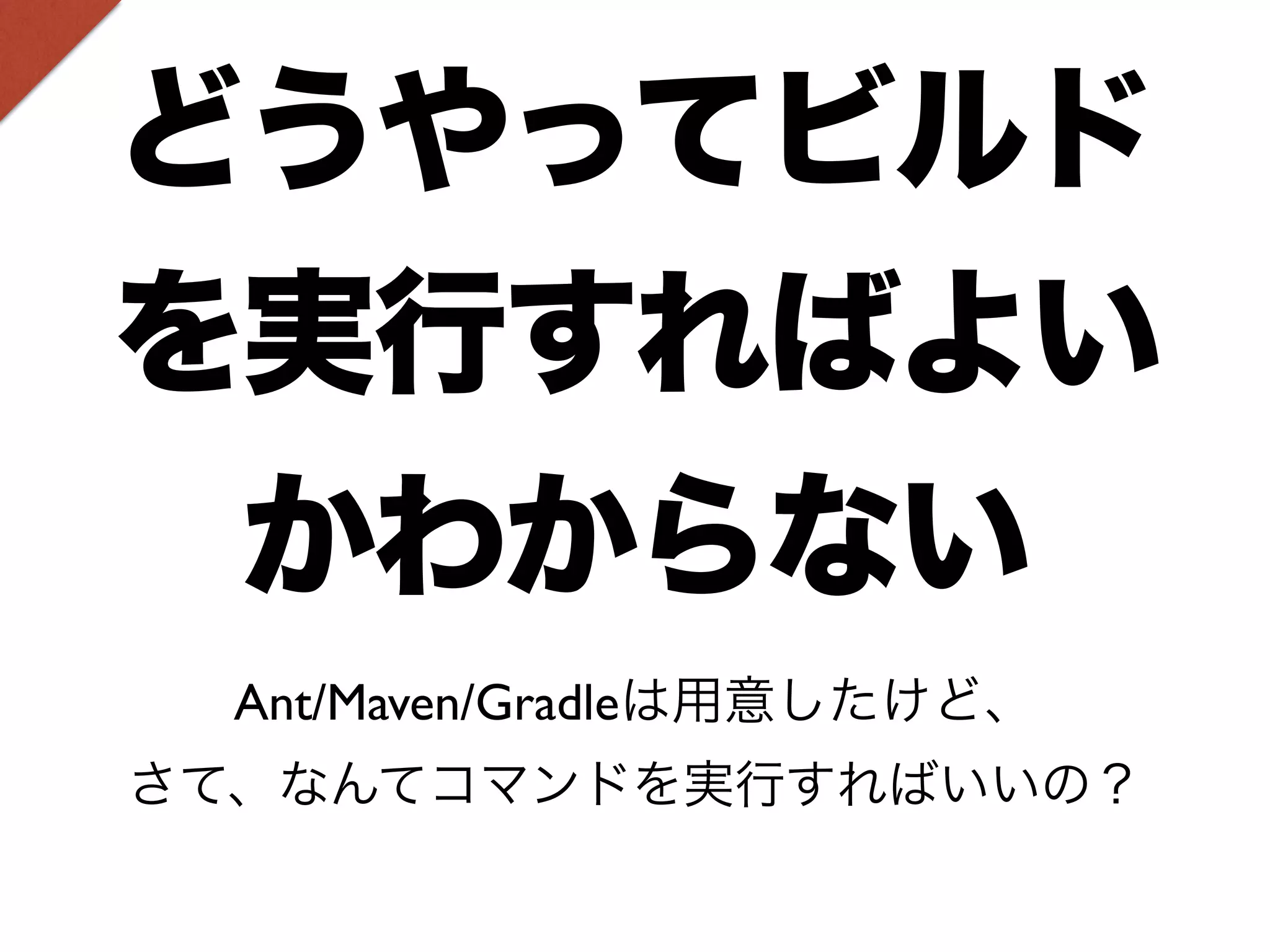 どうやってビルド 
を実行すればよい 
かわからない 
Ant/Maven/Gradleは用意したけど、 
さて、なんてコマンドを実行すればいいの？ 
 