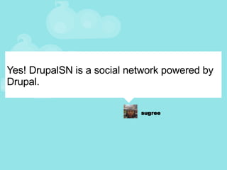 Yes! DrupalSN is a social network powered by Drupal. 