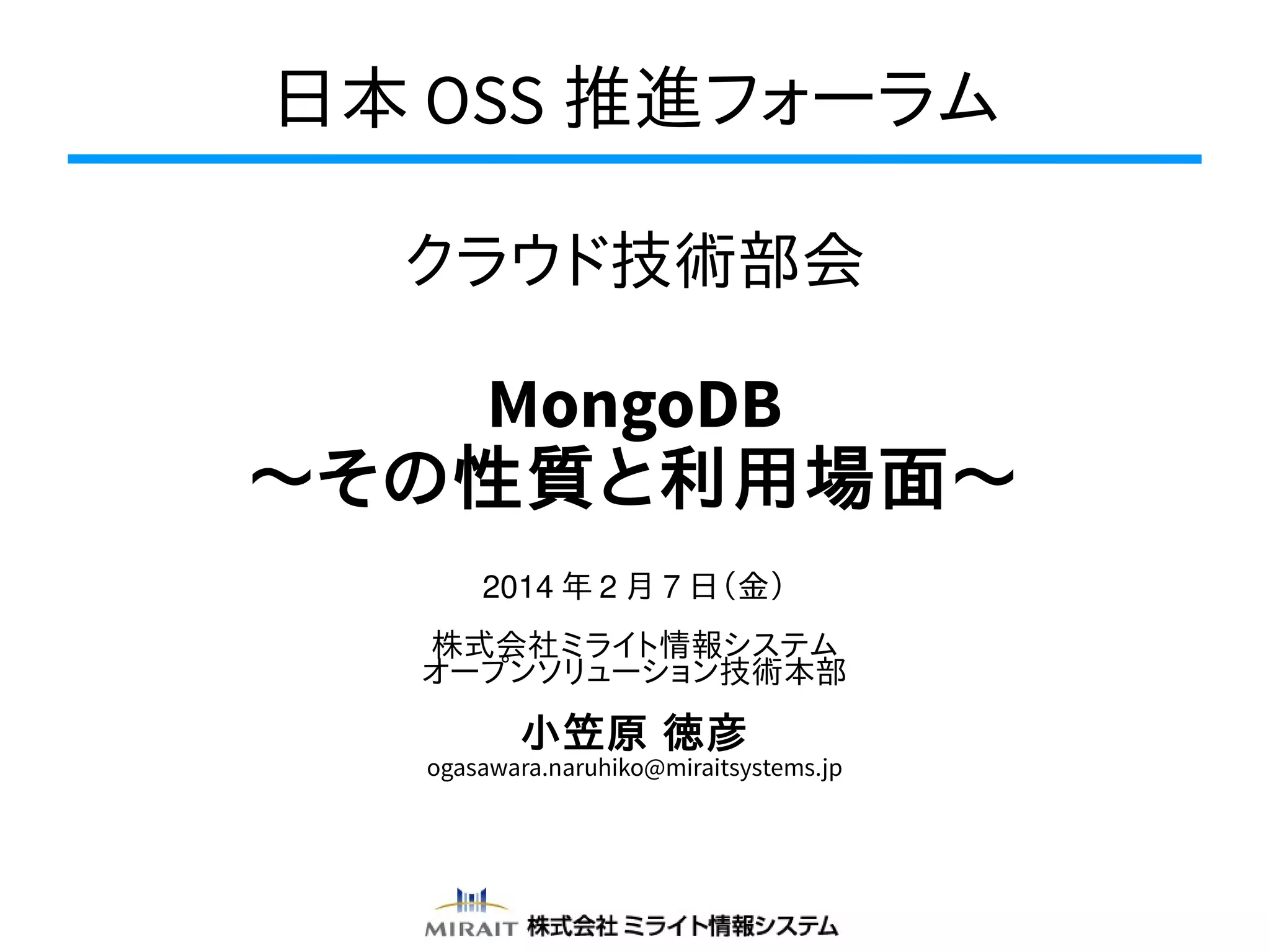 日本 OSS 推進フォーラム
クラウド技術部会

MongoDB
〜その性質と利用場面〜
2014 年 2 月 7 日（金）
株式会社ミライト情報システム
オープンソリューション技術本部

小笠原 徳彦

ogasawara.naruhiko@miraitsystems.jp

 