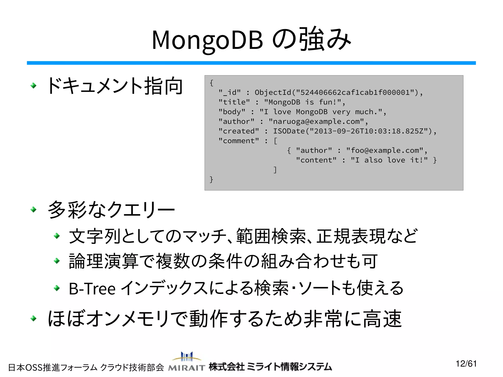 MongoDB の強み
ドキュメント指向

{

}

"_id" : ObjectId("524406662caf1cab1f000001"),
"title" : "MongoDB is fun!",
"body" : "I love MongoDB very much.",
"author" : "naruoga@example.com",
"created" : ISODate("2013-09-26T10:03:18.825Z"),
"comment" : [
{ "author" : "foo@example.com",
"content" : "I also love it!" }
]

多彩なクエリー
文字列としてのマッチ、範囲検索、正規表現など
論理演算で複数の条件の組み合わせも可
B-Tree インデックスによる検索・ソートも使える

ほぼオンメモリで動作するため非常に高速
日本OSS推進フォーラム クラウド技術部会

12/61

 