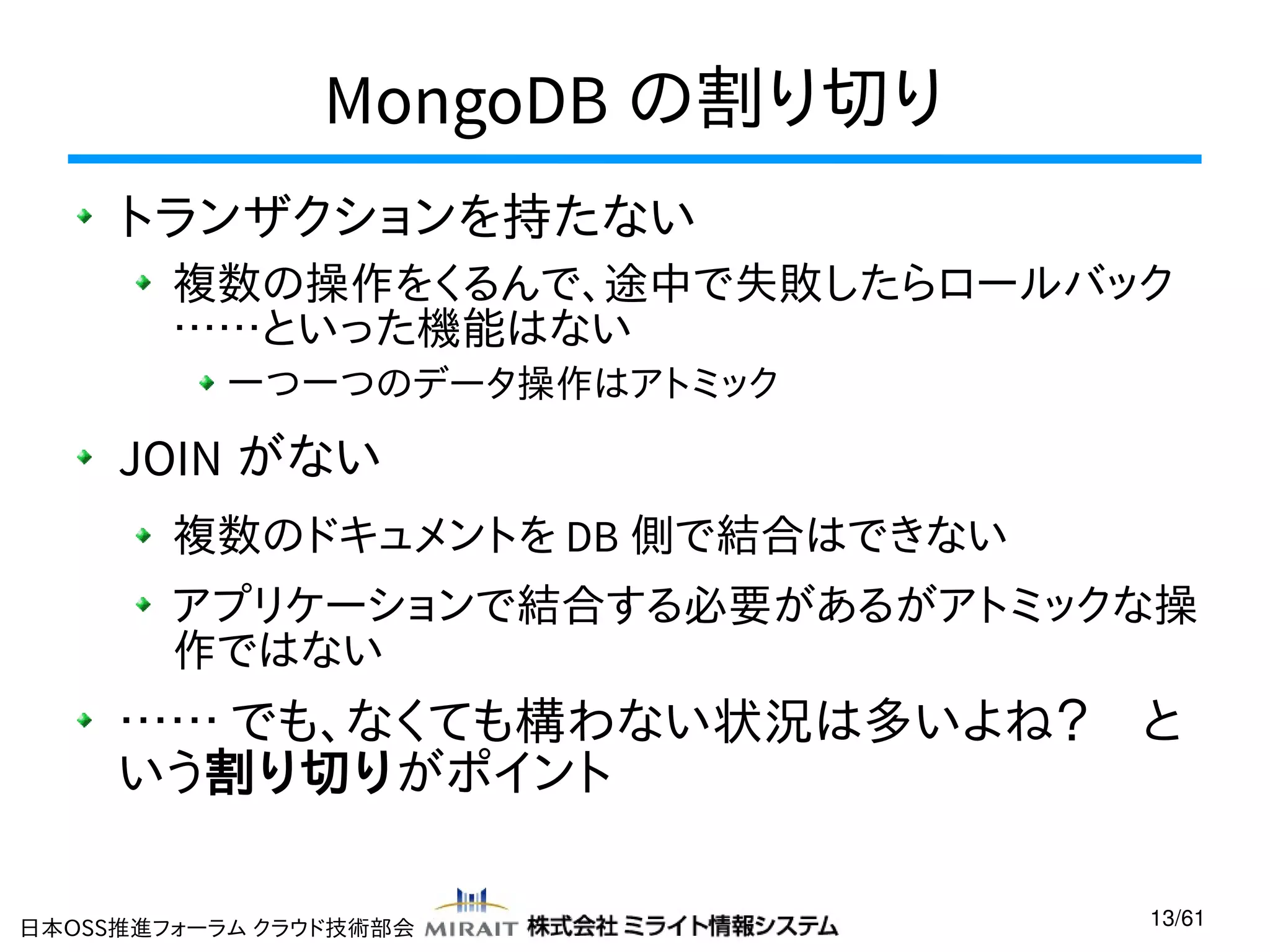 MongoDB の割り切り
トランザクションを持たない
複数の操作をくるんで、途中で失敗したらロールバック
……といった機能はない
一つ一つのデータ操作はアトミック

JOIN がない
複数のドキュメントを DB 側で結合はできない
アプリケーションで結合する必要があるがアトミックな操
作ではない

…… でも、なくても構わない状況は多いよね？　と
いう割り切りがポイント
日本OSS推進フォーラム クラウド技術部会

13/61

 