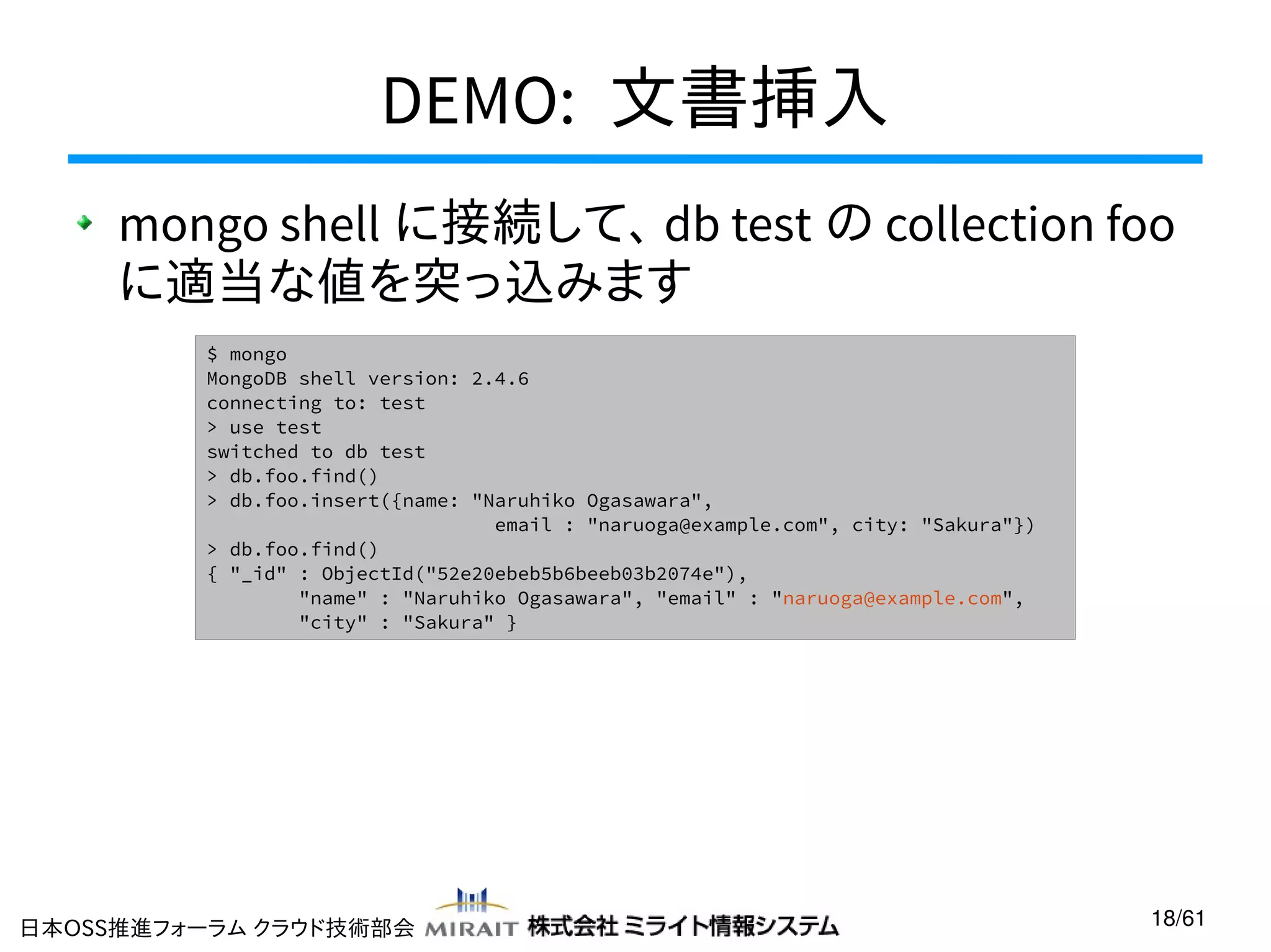 DEMO: 文書挿入
mongo shell に接続して、 db test の collection foo
に適当な値を突っ込みます
$ mongo
MongoDB shell version: 2.4.6
connecting to: test
> use test
switched to db test
> db.foo.find()
> db.foo.insert({name: "Naruhiko Ogasawara",
email : "naruoga@example.com", city: "Sakura"})
> db.foo.find()
{ "_id" : ObjectId("52e20ebeb5b6beeb03b2074e"),
"name" : "Naruhiko Ogasawara", "email" : "naruoga@example.com",
"city" : "Sakura" }

日本OSS推進フォーラム クラウド技術部会

18/61

 