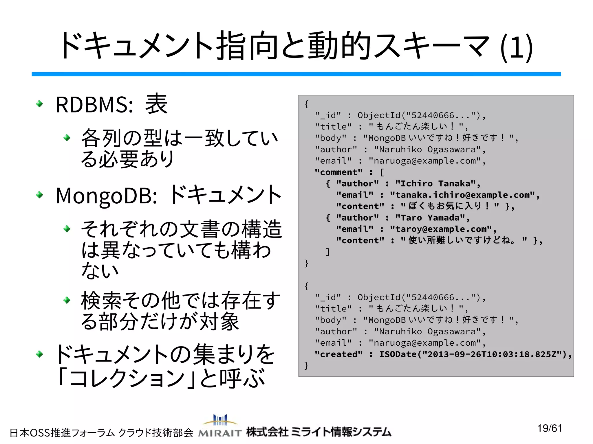 ドキュメント指向と動的スキーマ (1)
RDBMS: 表

{

各列の型は一致してい
る必要あり

MongoDB: ドキュメント
それぞれの文書の構造
は異なっていても構わ
ない
検索その他では存在す
る部分だけが対象

ドキュメントの集まりを
「コレクション」と呼ぶ
日本OSS推進フォーラム クラウド技術部会

}
{

}

"_id" : ObjectId("52440666..."),
"title" : " もんごたん楽しい！ ",
"body" : "MongoDB いいですね！好きです！ ",
"author" : "Naruhiko Ogasawara",
"email" : "naruoga@example.com",
"comment" : [
{ "author" : "Ichiro Tanaka",
"email" : "tanaka.ichiro@example.com",
"content" : " ぼくもお気に入り！ " },
{ "author" : "Taro Yamada",
"email" : "taroy@example.com",
"content" : " 使い所難しいですけどね。 " },
]

"_id" : ObjectId("52440666..."),
"title" : " もんごたん楽しい！ ",
"body" : "MongoDB いいですね！好きです！ ",
"author" : "Naruhiko Ogasawara",
"email" : "naruoga@example.com",
"created" : ISODate("2013-09-26T10:03:18.825Z"),

19/61

 