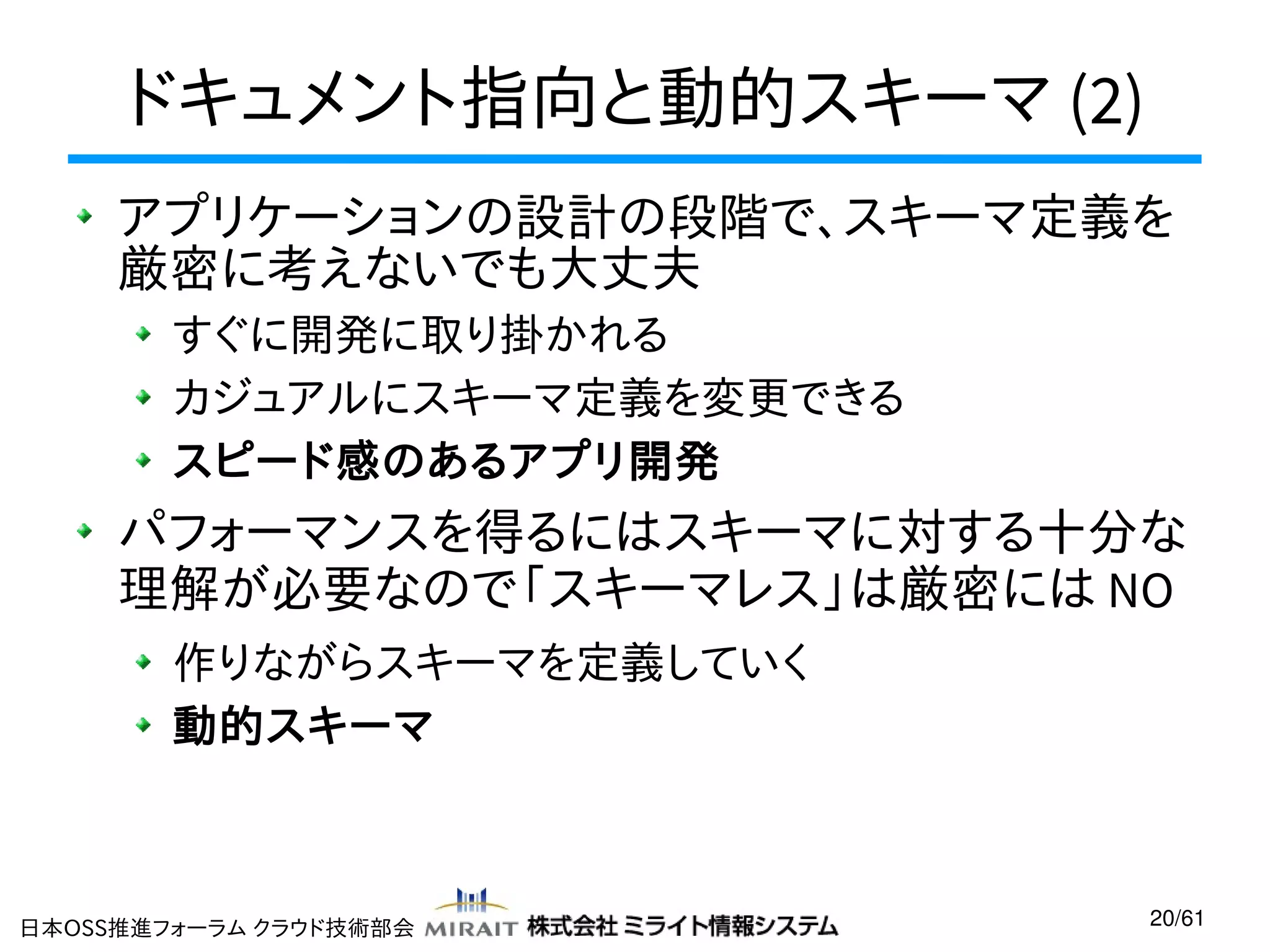 ドキュメント指向と動的スキーマ (2)
アプリケーションの設計の段階で、スキーマ定義を
厳密に考えないでも大丈夫
すぐに開発に取り掛かれる
カジュアルにスキーマ定義を変更できる
スピード感のあるアプリ開発

パフォーマンスを得るにはスキーマに対する十分な
理解が必要なので「スキーマレス」は厳密には NO
作りながらスキーマを定義していく
動的スキーマ

日本OSS推進フォーラム クラウド技術部会

20/61

 