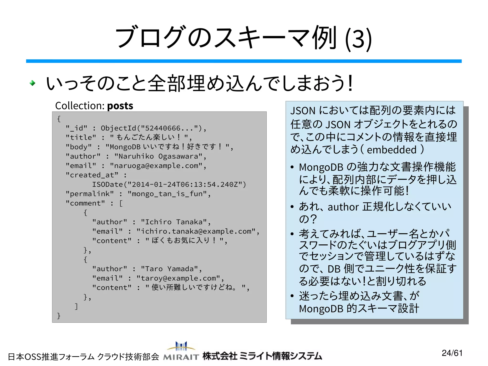 ブログのスキーマ例 (3)
いっそのこと全部埋め込んでしまおう！
Collection: posts
{

}

"_id" : ObjectId("52440666..."),
"title" : " もんごたん楽しい！ ",
"body" : "MongoDB いいですね！好きです！ ",
"author" : "Naruhiko Ogasawara",
"email" : "naruoga@example.com",
"created_at” :
ISODate("2014-01-24T06:13:54.240Z")
"permalink" : "mongo_tan_is_fun",
"comment" : [
{
"author" : "Ichiro Tanaka",
"email" : "ichiro.tanaka@example.com",
"content" : " ぼくもお気に入り！ ",
},
{
"author" : "Taro Yamada",
"email" : "taroy@example.com",
"content" : " 使い所難しいですけどね。 ",
},
]

日本OSS推進フォーラム クラウド技術部会

JSON においては配列の要素内には
JSON においては配列の要素内には
任意の JSON オブジェクトをとれるの
任意の JSON オブジェクトをとれるの
で、この中にコメントの情報を直接埋
で、この中にコメントの情報を直接埋
め込んでしまう（ embedded ））
め込んでしまう（ embedded
MongoDB の強力な文書操作機能
MongoDB の強力な文書操作機能
により、配列内部にデータを押し込
により、配列内部にデータを押し込
んでも柔軟に操作可能！
んでも柔軟に操作可能！
● あれ、 author 正規化しなくていい
● あれ、 author 正規化しなくていい
の？
の？
●
考えてみれば、ユーザー名とかパ
●
考えてみれば、ユーザー名とかパ
スワードのたぐいはブログアプリ側
スワードのたぐいはブログアプリ側
でセッションで管理しているはずな
でセッションで管理しているはずな
ので、 DB 側でユニーク性を保証す
ので、 DB 側でユニーク性を保証す
る必要はない！と割り切れる
る必要はない！と割り切れる
●
迷ったら埋め込み文書、が
●
迷ったら埋め込み文書、が
MongoDB 的スキーマ設計
MongoDB 的スキーマ設計
●

●

24/61

 