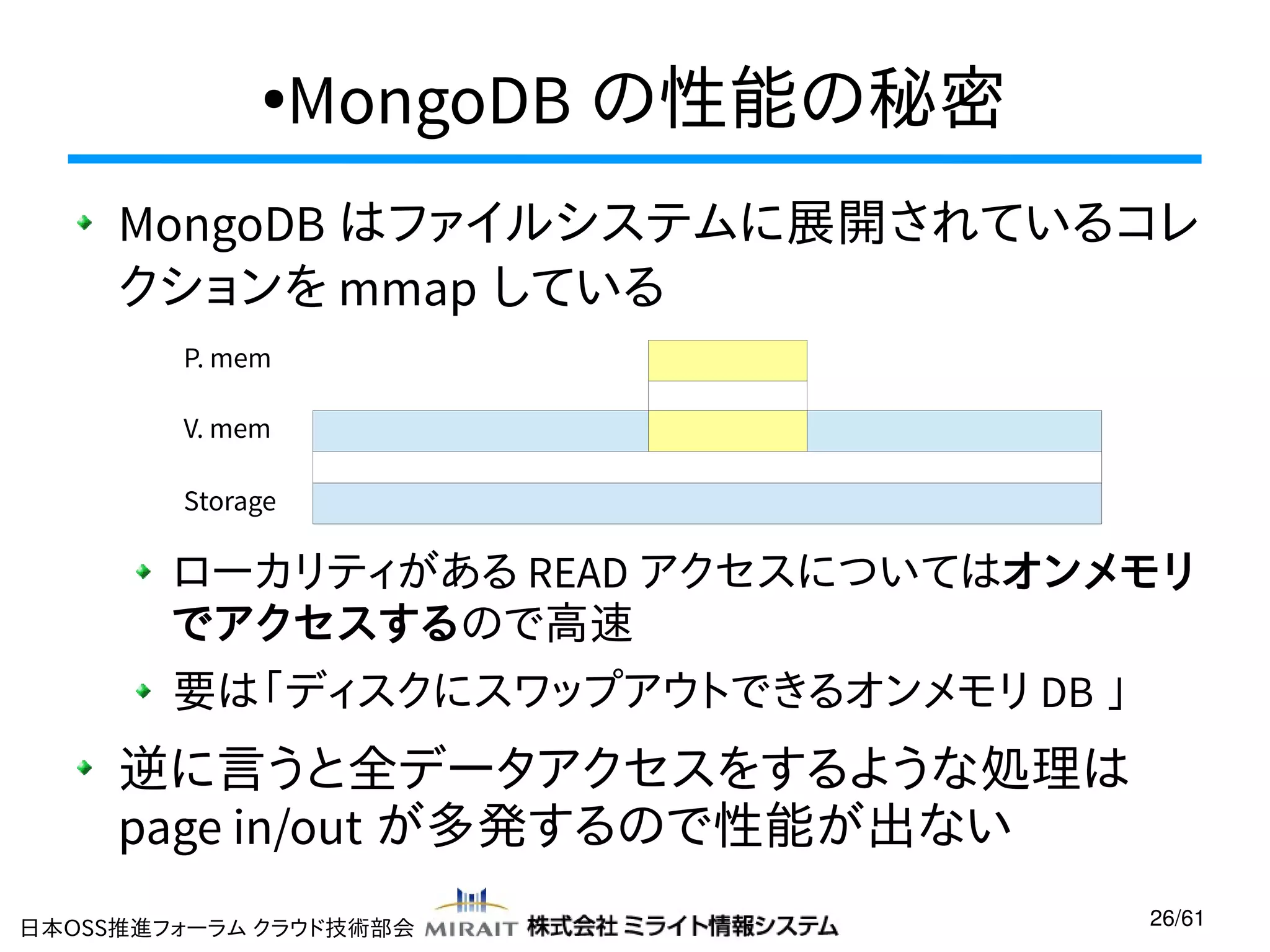 MongoDB の性能の秘密

●

MongoDB はファイルシステムに展開されているコレ
クションを mmap している
P. mem
V. mem
Storage

ローカリティがある READ アクセスについてはオンメモリ
でアクセスするので高速
要は「ディスクにスワップアウトできるオンメモリ DB 」

逆に言うと全データアクセスをするような処理は
page in/out が多発するので性能が出ない
日本OSS推進フォーラム クラウド技術部会

26/61

 