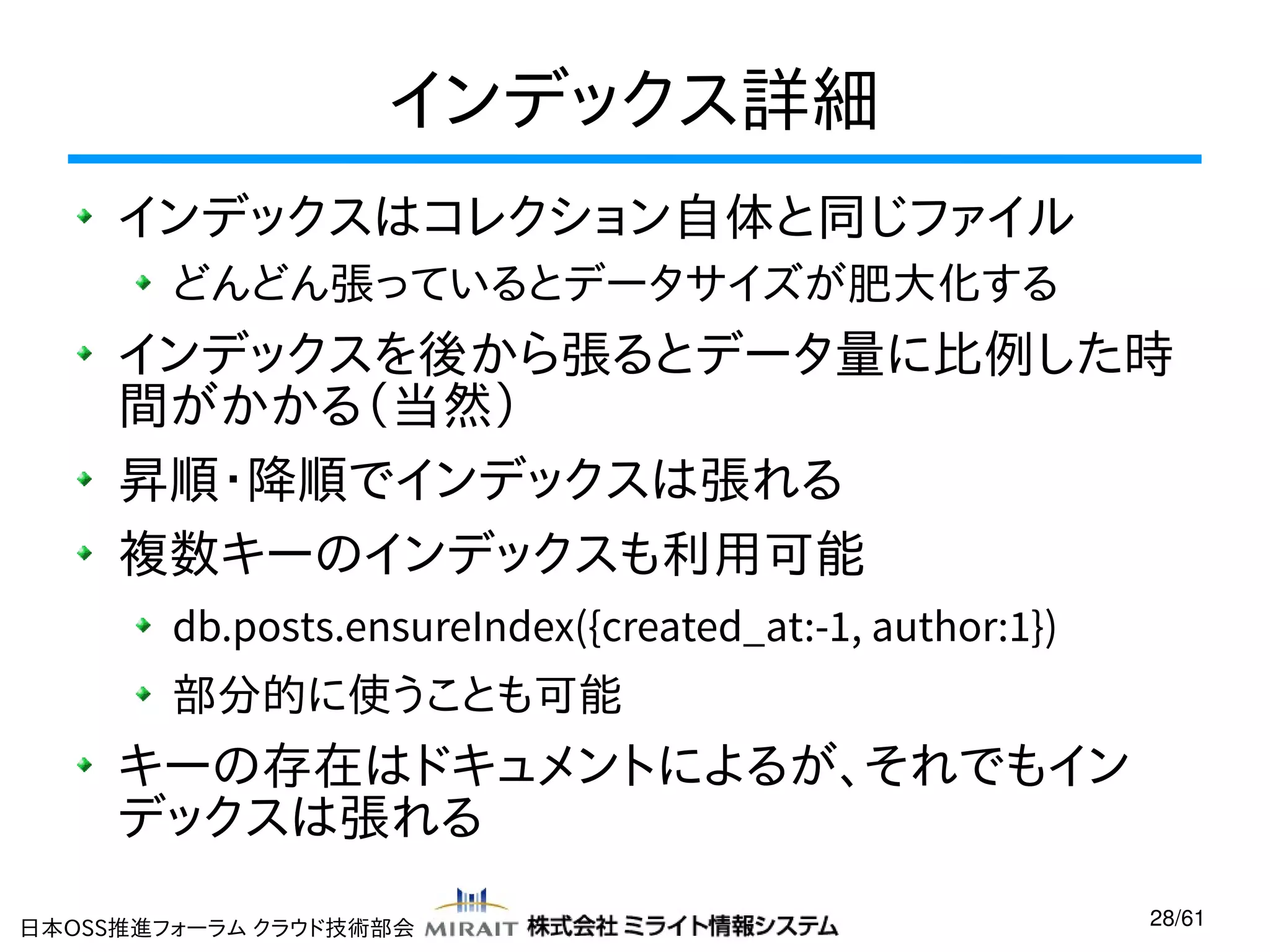 インデックス詳細
インデックスはコレクション自体と同じファイル
どんどん張っているとデータサイズが肥大化する

インデックスを後から張るとデータ量に比例した時
間がかかる（当然）
昇順・降順でインデックスは張れる
複数キーのインデックスも利用可能
db.posts.ensureIndex({created_at:-1, author:1})
部分的に使うことも可能

キーの存在はドキュメントによるが、それでもイン
デックスは張れる
日本OSS推進フォーラム クラウド技術部会

28/61

 