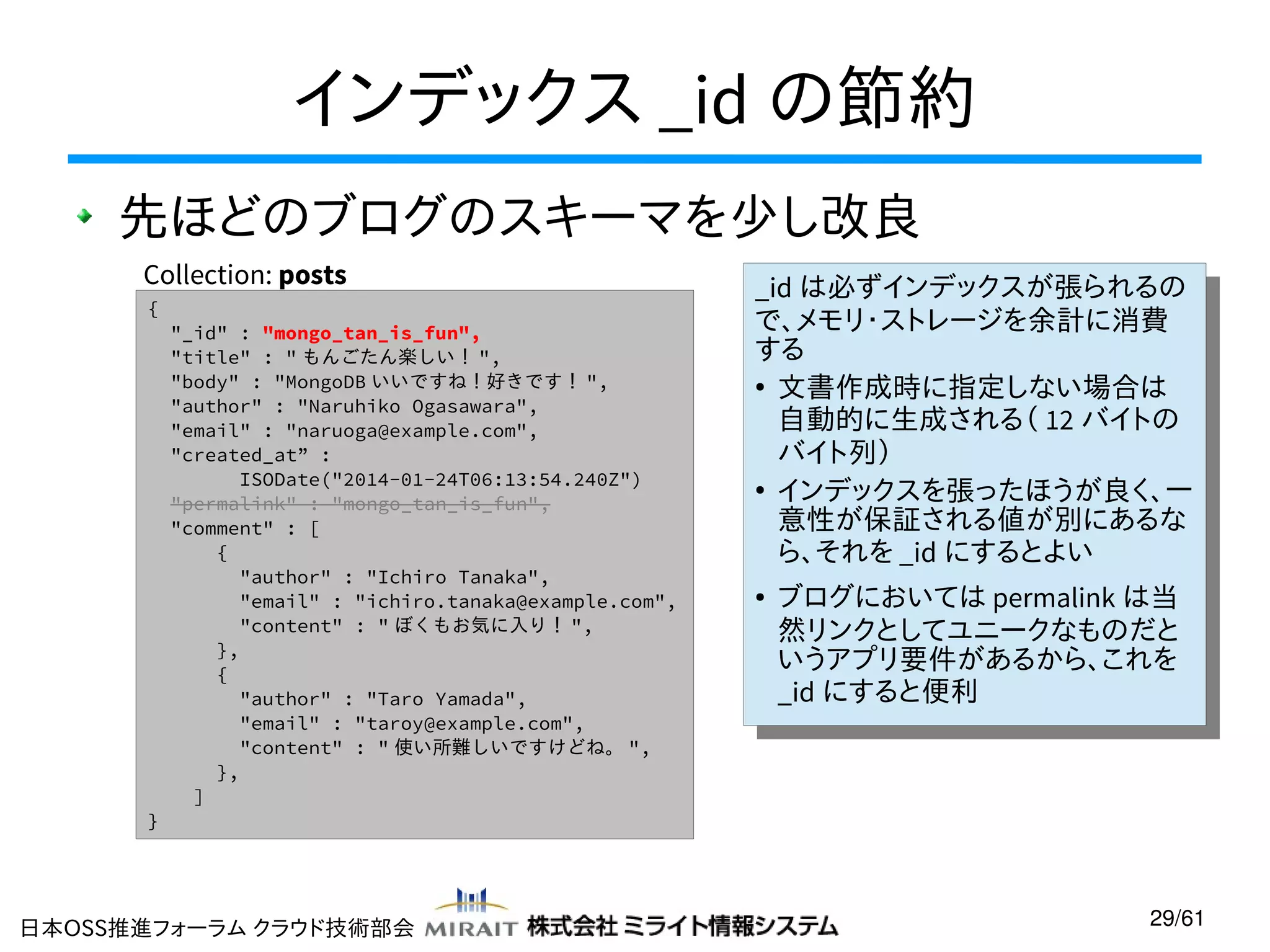 インデックス _id の節約
先ほどのブログのスキーマを少し改良
Collection: posts
{

}

"_id" : "mongo_tan_is_fun",
"title" : " もんごたん楽しい！ ",
"body" : "MongoDB いいですね！好きです！ ",
"author" : "Naruhiko Ogasawara",
"email" : "naruoga@example.com",
"created_at” :
ISODate("2014-01-24T06:13:54.240Z")
"permalink" : "mongo_tan_is_fun",
"comment" : [
{
"author" : "Ichiro Tanaka",
"email" : "ichiro.tanaka@example.com",
"content" : " ぼくもお気に入り！ ",
},
{
"author" : "Taro Yamada",
"email" : "taroy@example.com",
"content" : " 使い所難しいですけどね。 ",
},
]

日本OSS推進フォーラム クラウド技術部会

_id は必ずインデックスが張られるの
_id は必ずインデックスが張られるの
で、メモリ・ストレージを余計に消費
で、メモリ・ストレージを余計に消費
する
する
●
文書作成時に指定しない場合は
●
文書作成時に指定しない場合は
自動的に生成される（ 12 バイトの
自動的に生成される（ 12 バイトの
バイト列）
バイト列）
●
インデックスを張ったほうが良く、一
●
インデックスを張ったほうが良く、一
意性が保証される値が別にあるな
意性が保証される値が別にあるな
ら、それを _id にするとよい
ら、それを _id にするとよい
● ブログにおいては permalink は当
● ブログにおいては permalink は当
然リンクとしてユニークなものだと
然リンクとしてユニークなものだと
いうアプリ要件があるから、これを
いうアプリ要件があるから、これを
_id にすると便利
_id にすると便利

29/61

 