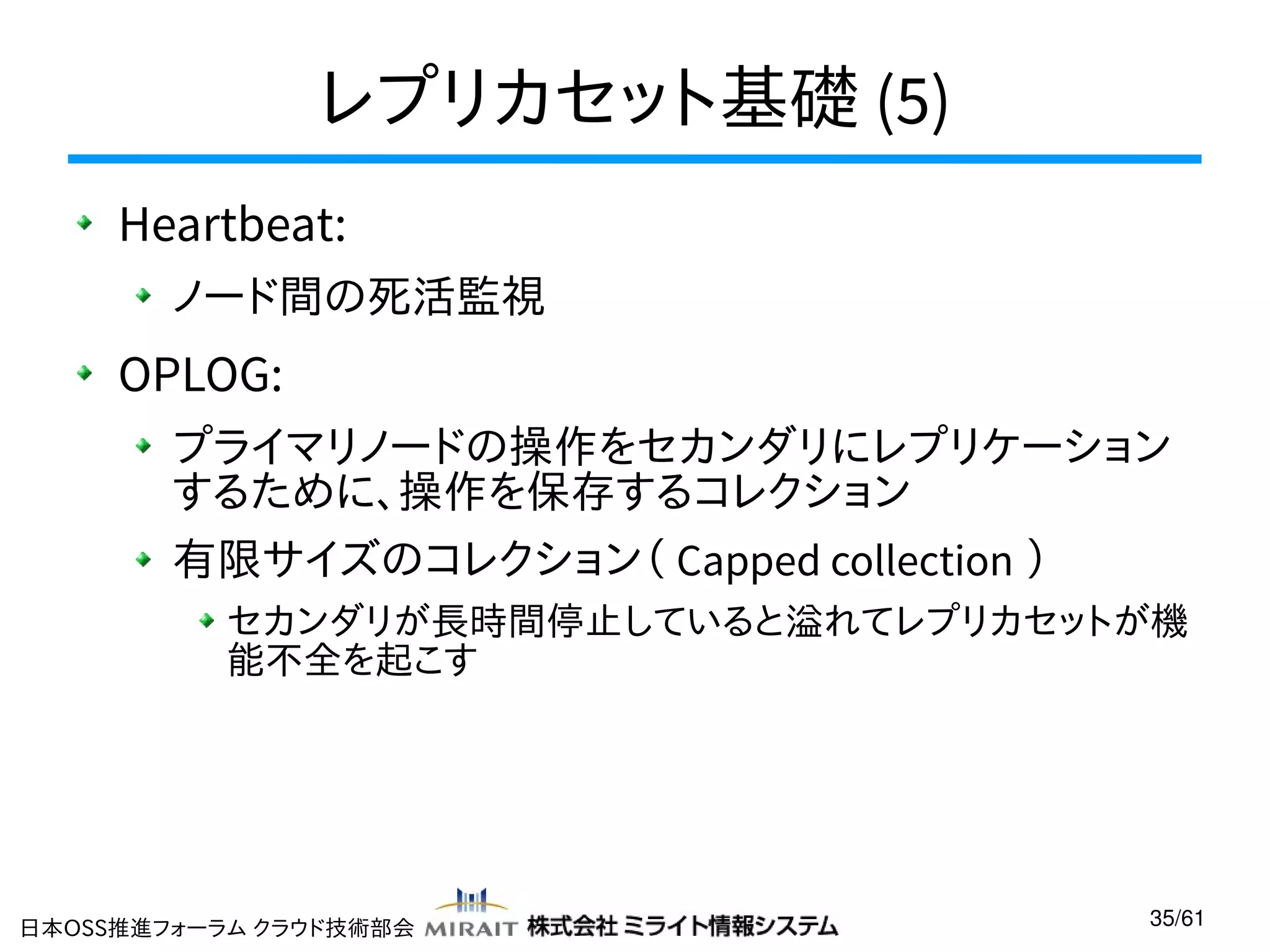 レプリカセット基礎 (5)
Heartbeat:
ノード間の死活監視

OPLOG:
プライマリノードの操作をセカンダリにレプリケーション
するために、操作を保存するコレクション
有限サイズのコレクション（ Capped collection ）
セカンダリが長時間停止していると溢れてレプリカセットが機
能不全を起こす

日本OSS推進フォーラム クラウド技術部会

35/61

 