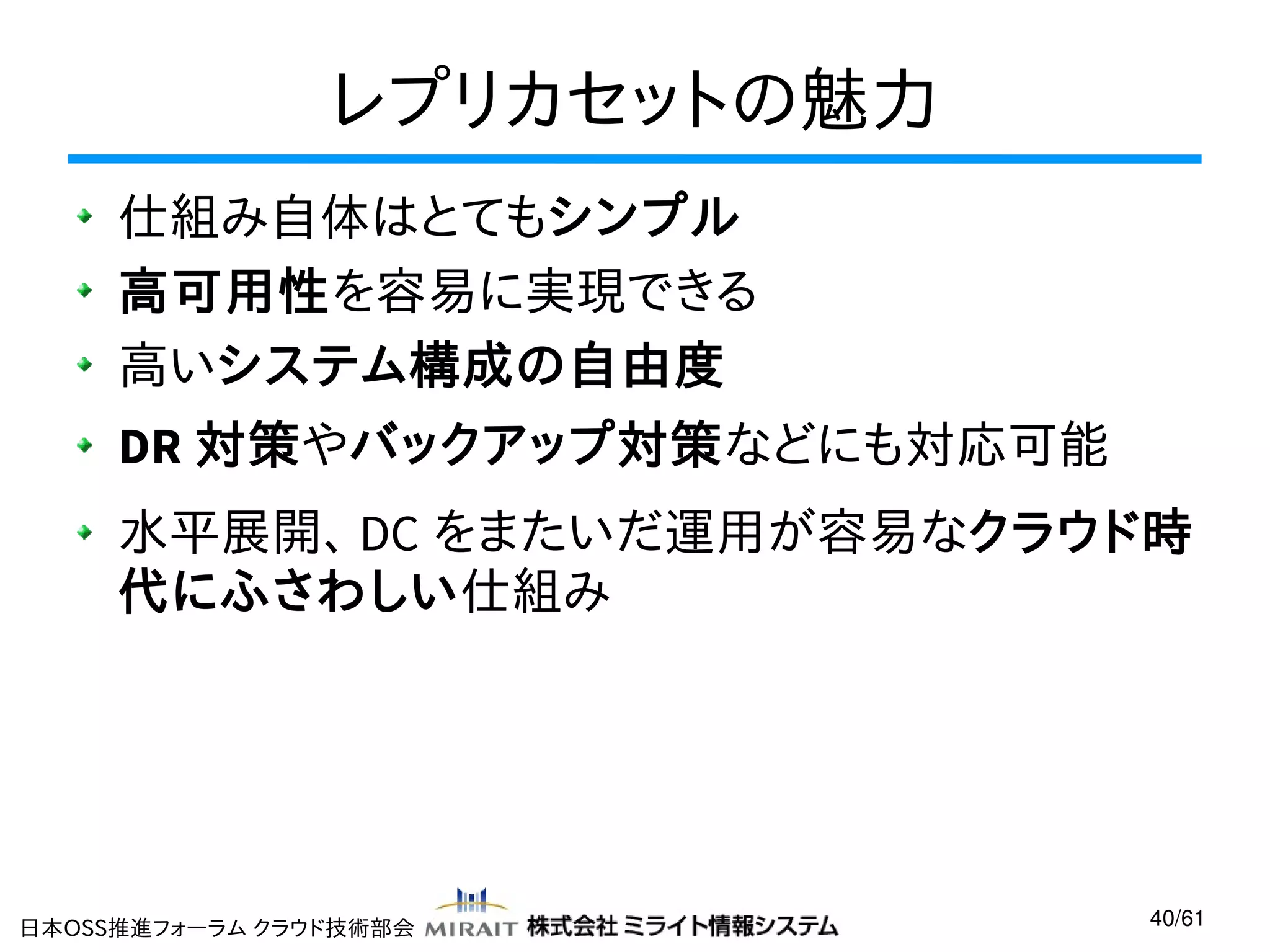 レプリカセットの魅力
仕組み自体はとてもシンプル
高可用性を容易に実現できる
高いシステム構成の自由度
DR 対策やバックアップ対策などにも対応可能
水平展開、 DC をまたいだ運用が容易なクラウド時
代にふさわしい仕組み

日本OSS推進フォーラム クラウド技術部会

40/61

 