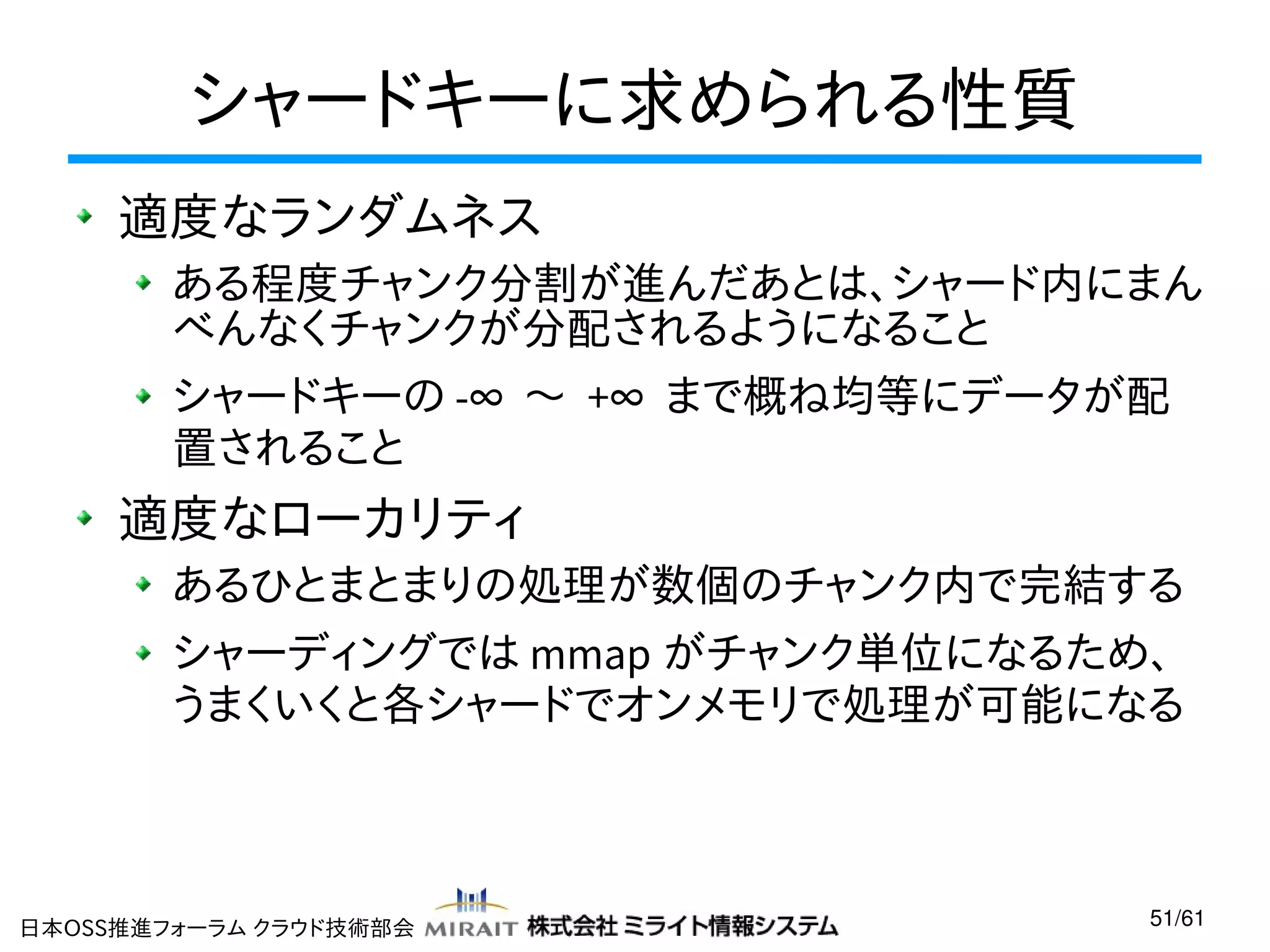 シャードキーに求められる性質
適度なランダムネス
ある程度チャンク分割が進んだあとは、シャード内にまん
べんなくチャンクが分配されるようになること
シャードキーの -∞ 〜 +∞ まで概ね均等にデータが配
置されること

適度なローカリティ
あるひとまとまりの処理が数個のチャンク内で完結する
シャーディングでは mmap がチャンク単位になるため、
うまくいくと各シャードでオンメモリで処理が可能になる

日本OSS推進フォーラム クラウド技術部会

51/61

 
