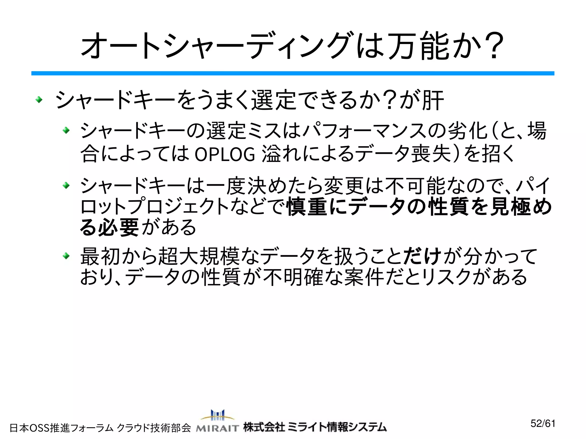 オートシャーディングは万能か？
シャードキーをうまく選定できるか？が肝
シャードキーの選定ミスはパフォーマンスの劣化（と、場
合によっては OPLOG 溢れによるデータ喪失）を招く
シャードキーは一度決めたら変更は不可能なので、パイ
ロットプロジェクトなどで慎重にデータの性質を見極め
る必要がある
最初から超大規模なデータを扱うことだけが分かって
おり、データの性質が不明確な案件だとリスクがある

日本OSS推進フォーラム クラウド技術部会

52/61

 