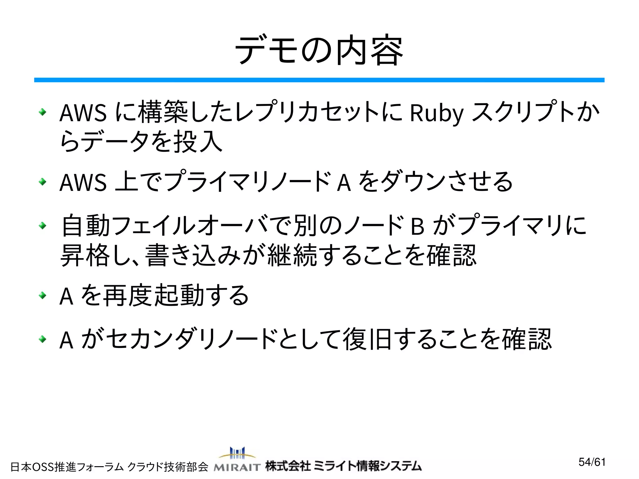 デモの内容
AWS に構築したレプリカセットに Ruby スクリプトか
らデータを投入
AWS 上でプライマリノード A をダウンさせる
自動フェイルオーバで別のノード B がプライマリに
昇格し、書き込みが継続することを確認
A を再度起動する
A がセカンダリノードとして復旧することを確認

日本OSS推進フォーラム クラウド技術部会

54/61

 