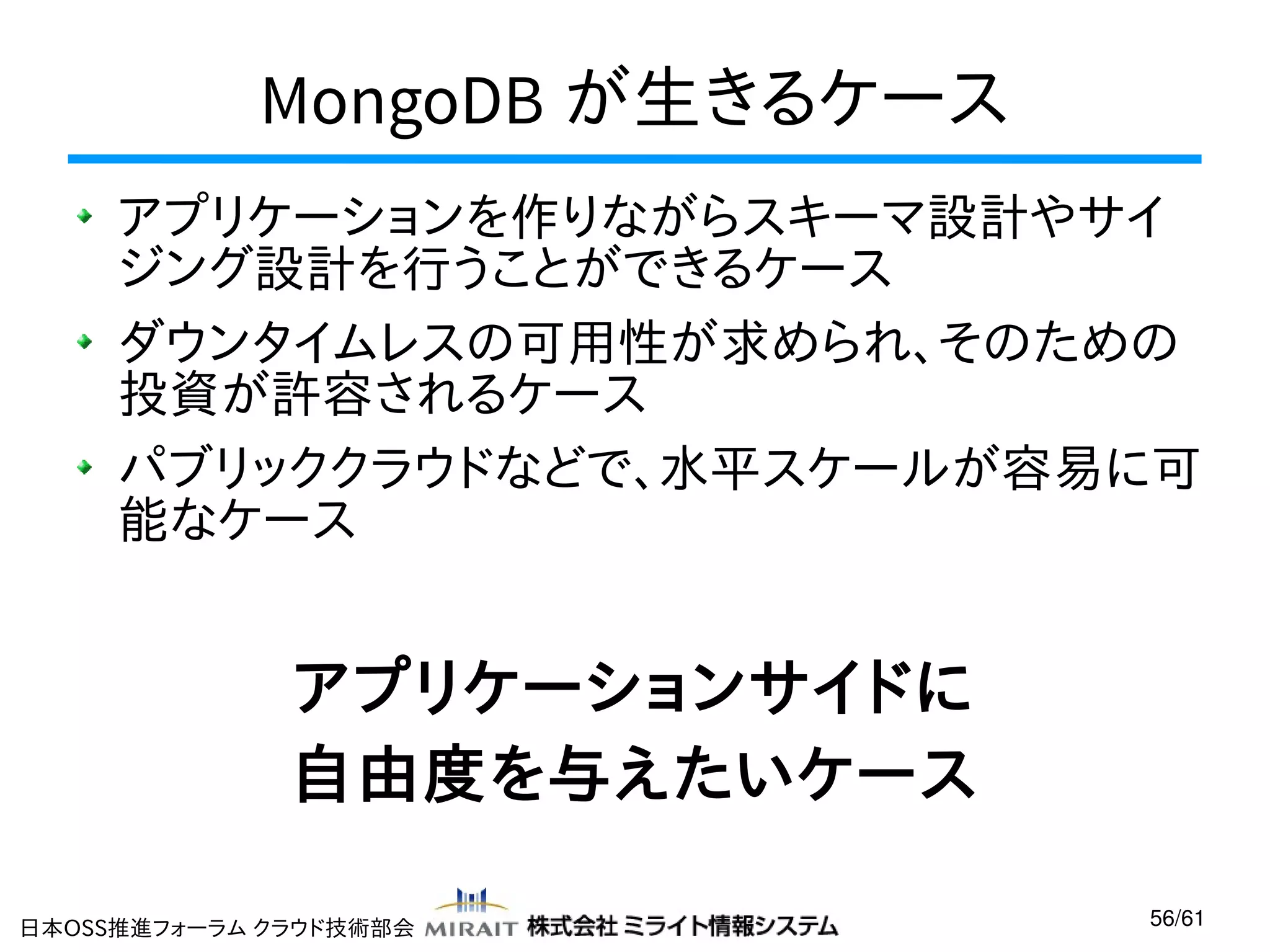 MongoDB が生きるケース
アプリケーションを作りながらスキーマ設計やサイ
ジング設計を行うことができるケース
ダウンタイムレスの可用性が求められ、そのための
投資が許容されるケース
パブリッククラウドなどで、水平スケールが容易に可
能なケース

アプリケーションサイドに
自由度を与えたいケース
日本OSS推進フォーラム クラウド技術部会

56/61

 