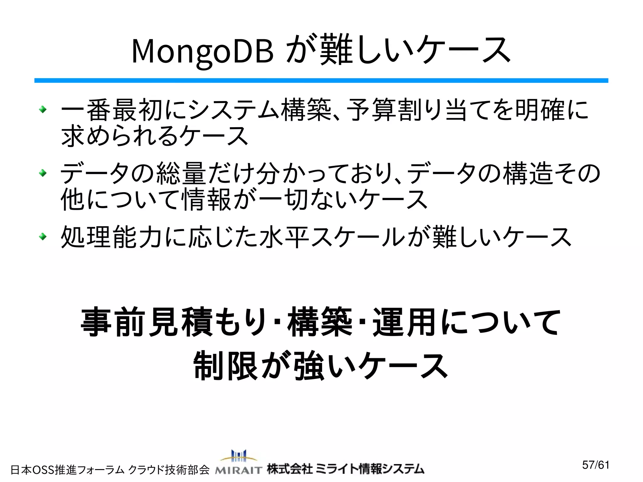 MongoDB が難しいケース
一番最初にシステム構築、予算割り当てを明確に
求められるケース
データの総量だけ分かっており、データの構造その
他について情報が一切ないケース
処理能力に応じた水平スケールが難しいケース

事前見積もり・構築・運用について
制限が強いケース
日本OSS推進フォーラム クラウド技術部会

57/61

 