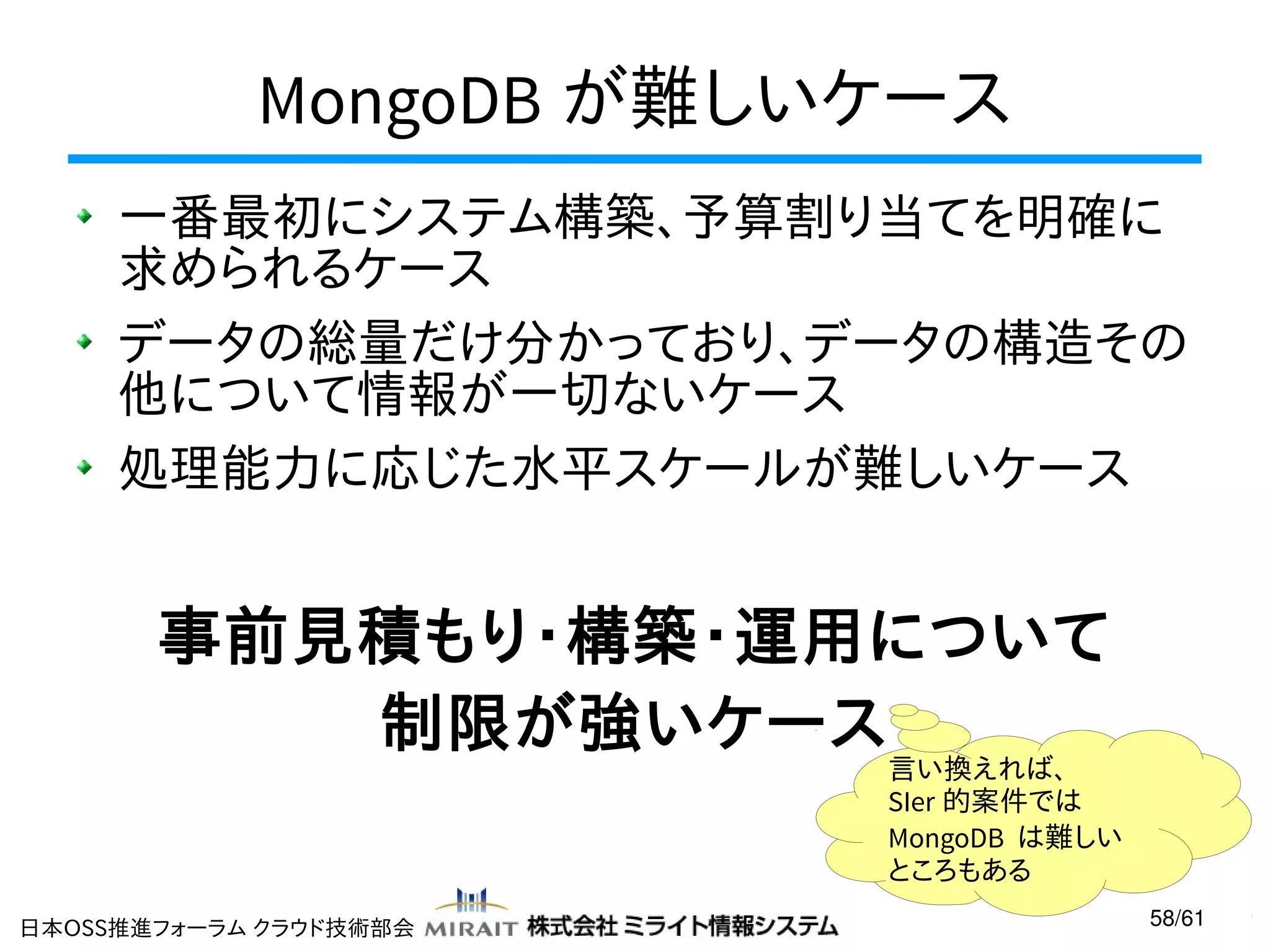 MongoDB が難しいケース
一番最初にシステム構築、予算割り当てを明確に
求められるケース
データの総量だけ分かっており、データの構造その
他について情報が一切ないケース
処理能力に応じた水平スケールが難しいケース

事前見積もり・構築・運用について
制限が強いケース

言い換えれば、
SIer 的案件では
MongoDB は難しい
ところもある

日本OSS推進フォーラム クラウド技術部会

58/61

 
