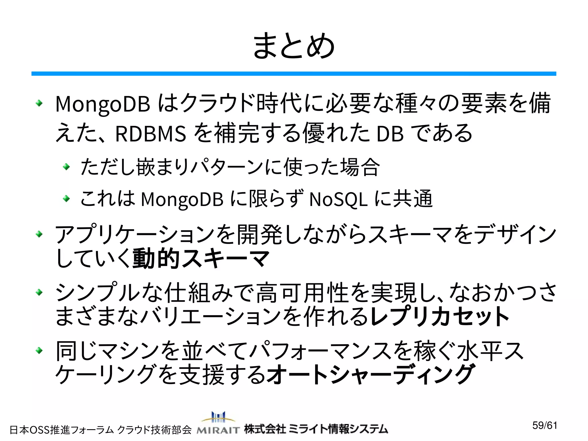 まとめ
MongoDB はクラウド時代に必要な種々の要素を備
えた、 RDBMS を補完する優れた DB である
ただし嵌まりパターンに使った場合
これは MongoDB に限らず NoSQL に共通

アプリケーションを開発しながらスキーマをデザイン
していく動的スキーマ
シンプルな仕組みで高可用性を実現し、なおかつさ
まざまなバリエーションを作れるレプリカセット
同じマシンを並べてパフォーマンスを稼ぐ水平ス
ケーリングを支援するオートシャーディング
日本OSS推進フォーラム クラウド技術部会

59/61

 