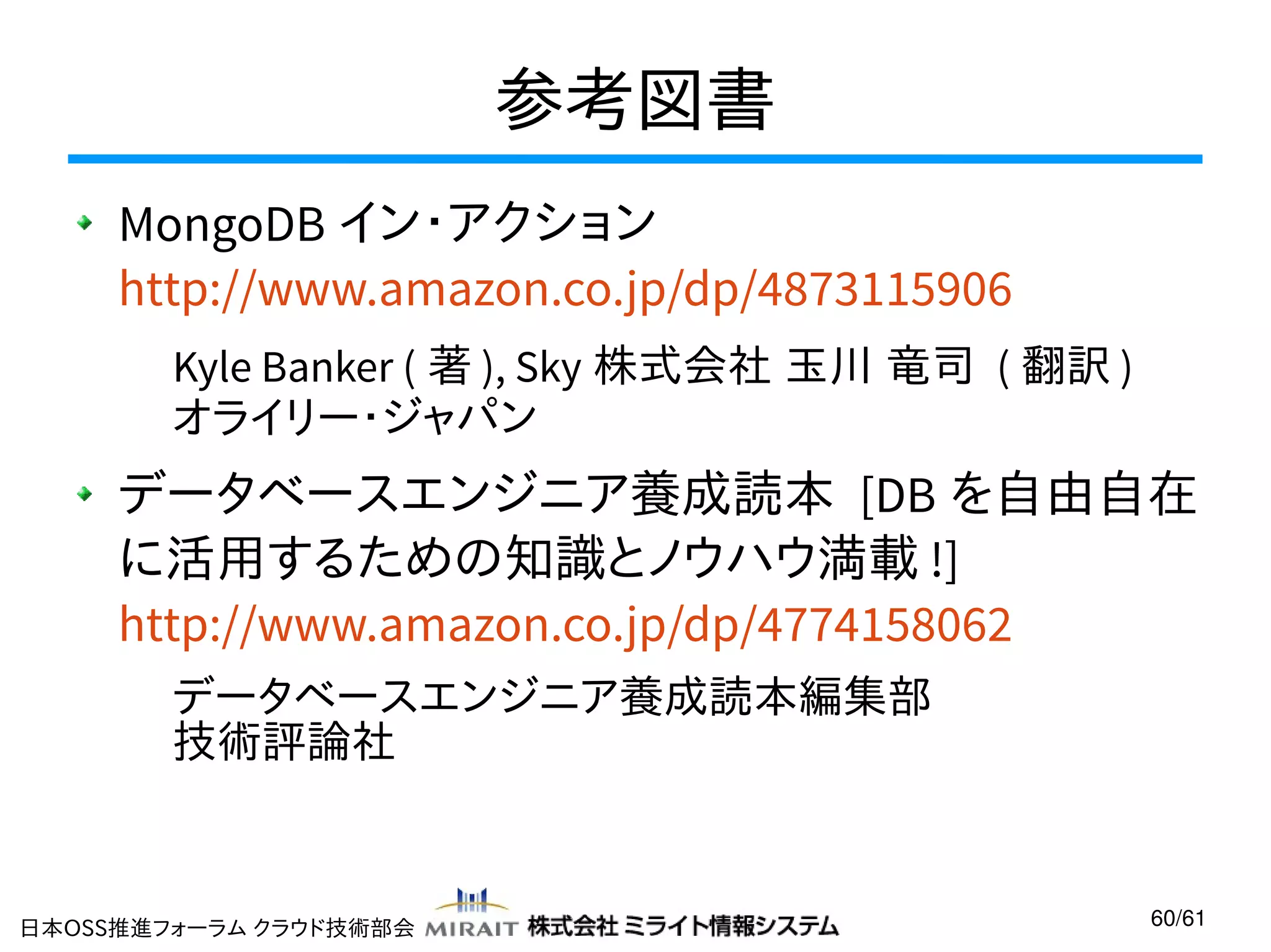 参考図書
MongoDB イン・アクション
http://www.amazon.co.jp/dp/4873115906
Kyle Banker ( 著 ), Sky 株式会社 玉川 竜司 ( 翻訳 )
オライリー・ジャパン

データベースエンジニア養成読本 [DB を自由自在
に活用するための知識とノウハウ満載 !]
http://www.amazon.co.jp/dp/4774158062
データベースエンジニア養成読本編集部
技術評論社

日本OSS推進フォーラム クラウド技術部会

60/61

 