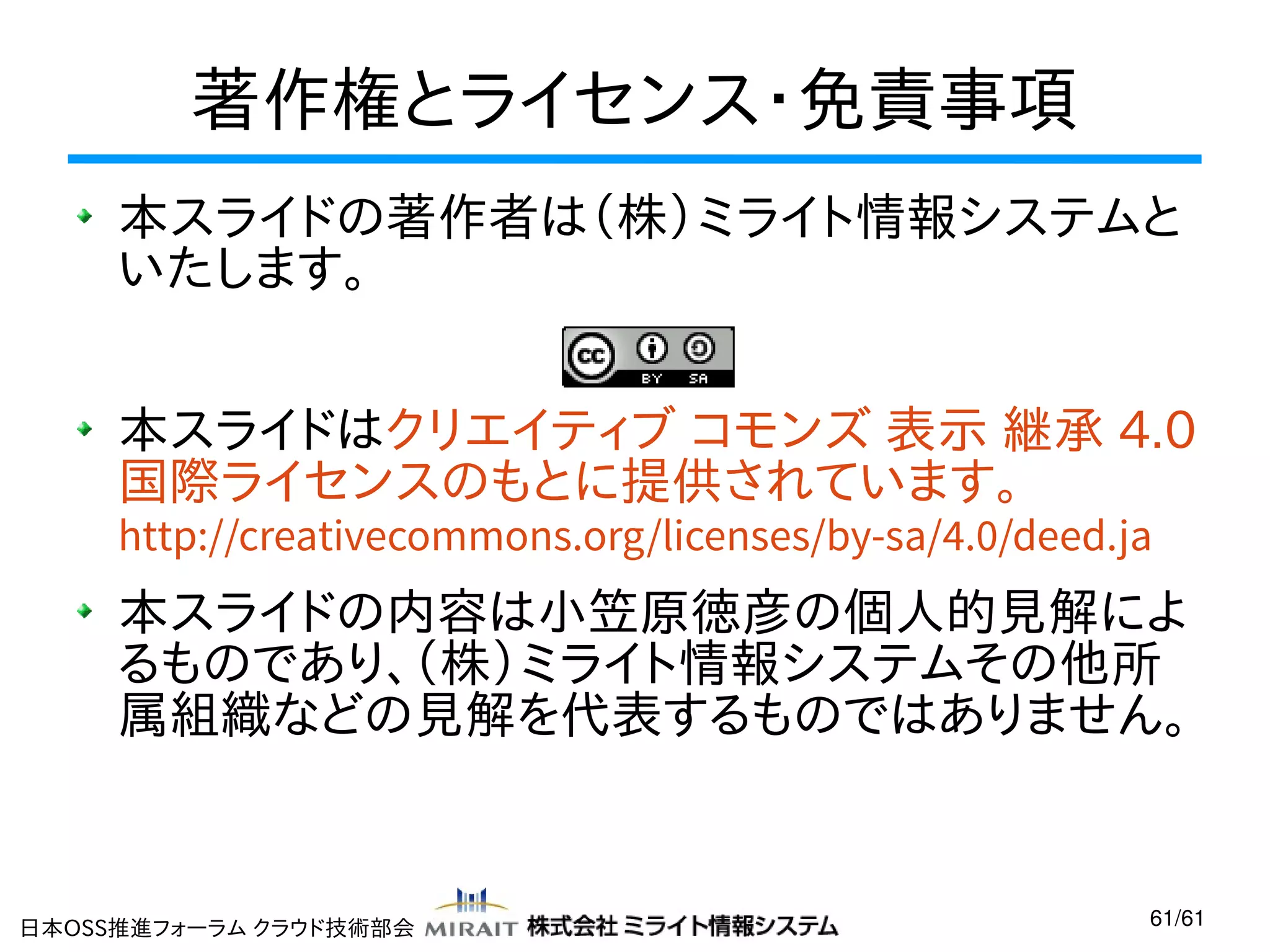 著作権とライセンス・免責事項
本スライドの著作者は（株）ミライト情報システムと
いたします。
本スライドはクリエイティブ コモンズ 表示 継承 4.0
国際ライセンスのもとに提供されています。
http://creativecommons.org/licenses/by-sa/4.0/deed.ja

本スライドの内容は小笠原徳彦の個人的見解によ
るものであり、（株）ミライト情報システムその他所
属組織などの見解を代表するものではありません。

日本OSS推進フォーラム クラウド技術部会

61/61

 