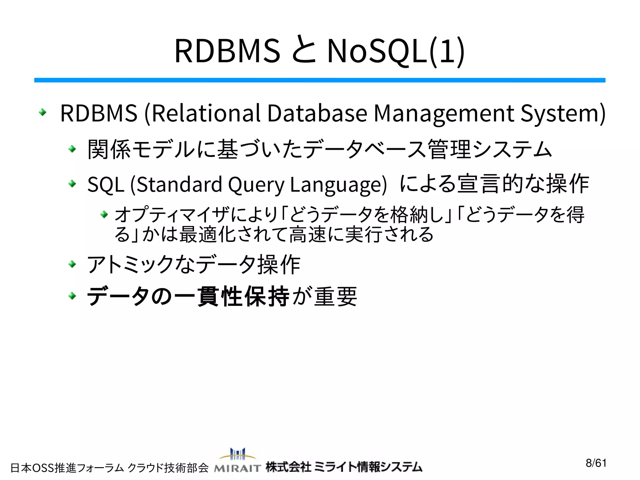 RDBMS と NoSQL(1)
RDBMS (Relational Database Management System)
関係モデルに基づいたデータベース管理システム
SQL (Standard Query Language) による宣言的な操作
オプティマイザにより「どうデータを格納し」「どうデータを得
る」かは最適化されて高速に実行される

アトミックなデータ操作
データの一貫性保持が重要

日本OSS推進フォーラム クラウド技術部会

8/61

 