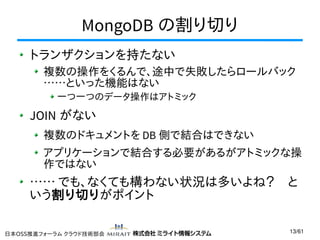 MongoDB の割り切り
トランザクションを持たない
複数の操作をくるんで、途中で失敗したらロールバック
……といった機能はない
一つ一つのデータ操作はアトミック

JOIN がない
複数のドキュメントを DB 側で結合はできない
アプリケーションで結合する必要があるがアトミックな操
作ではない

…… でも、なくても構わない状況は多いよね？　と
いう割り切りがポイント
日本OSS推進フォーラム クラウド技術部会

13/61

 