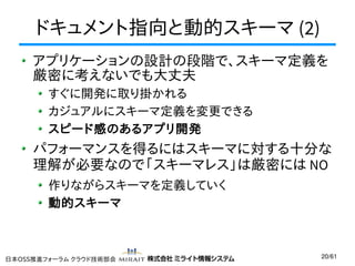 ドキュメント指向と動的スキーマ (2)
アプリケーションの設計の段階で、スキーマ定義を
厳密に考えないでも大丈夫
すぐに開発に取り掛かれる
カジュアルにスキーマ定義を変更できる
スピード感のあるアプリ開発

パフォーマンスを得るにはスキーマに対する十分な
理解が必要なので「スキーマレス」は厳密には NO
作りながらスキーマを定義していく
動的スキーマ

日本OSS推進フォーラム クラウド技術部会

20/61

 