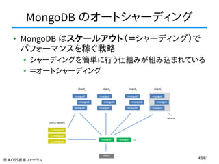 MongoDB のオートシャーディング
MongoDB はスケールアウト（＝シャーディング）で
パフォーマンスを稼ぐ戦略
シャーディングを簡単に行う仕組みが組み込まれている
＝オートシャーディング

日本OSS推進フォーラム クラウド技術部会

43/61

 