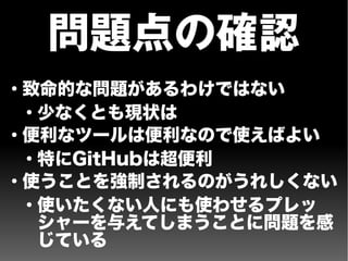 問題点の確認
●
致命的な問題があるわけではない
●
少なくとも現状は
●
便利なツールは便利なので使えばよい
●
特にGitHubは超便利
●
使うことを強制されるのがうれしくない
●
使いたくない人にも使わせるプレッ
シャーを与えてしまうことに問題を感
じている
 