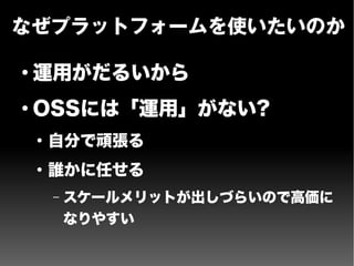 なぜプラットフォームを使いたいのか
●
運用がだるいから
●
OSSには「運用」がない?
●
自分で頑張る
●
誰かに任せる
– スケールメリットが出しづらいので高価に
なりやすい
 